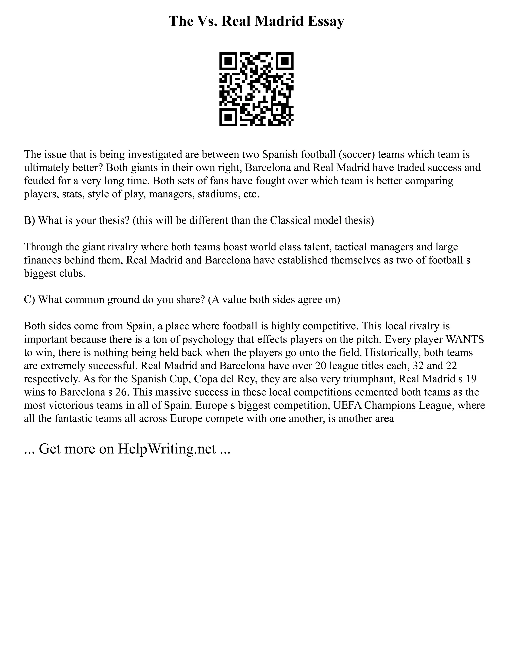 The Vs. Real Madrid Essay
The issue that is being investigated are between two Spanish football (soccer) teams which team is
ultimately better? Both giants in their own right, Barcelona and Real Madrid have traded success and
feuded for a very long time. Both sets of fans have fought over which team is better comparing
players, stats, style of play, managers, stadiums, etc.
B) What is your thesis? (this will be different than the Classical model thesis)
Through the giant rivalry where both teams boast world class talent, tactical managers and large
finances behind them, Real Madrid and Barcelona have established themselves as two of football s
biggest clubs.
C) What common ground do you share? (A value both sides agree on)
Both sides come from Spain, a place where football is highly competitive. This local rivalry is
important because there is a ton of psychology that effects players on the pitch. Every player WANTS
to win, there is nothing being held back when the players go onto the field. Historically, both teams
are extremely successful. Real Madrid and Barcelona have over 20 league titles each, 32 and 22
respectively. As for the Spanish Cup, Copa del Rey, they are also very triumphant, Real Madrid s 19
wins to Barcelona s 26. This massive success in these local competitions cemented both teams as the
most victorious teams in all of Spain. Europe s biggest competition, UEFA Champions League, where
all the fantastic teams all across Europe compete with one another, is another area
... Get more on HelpWriting.net ...
 