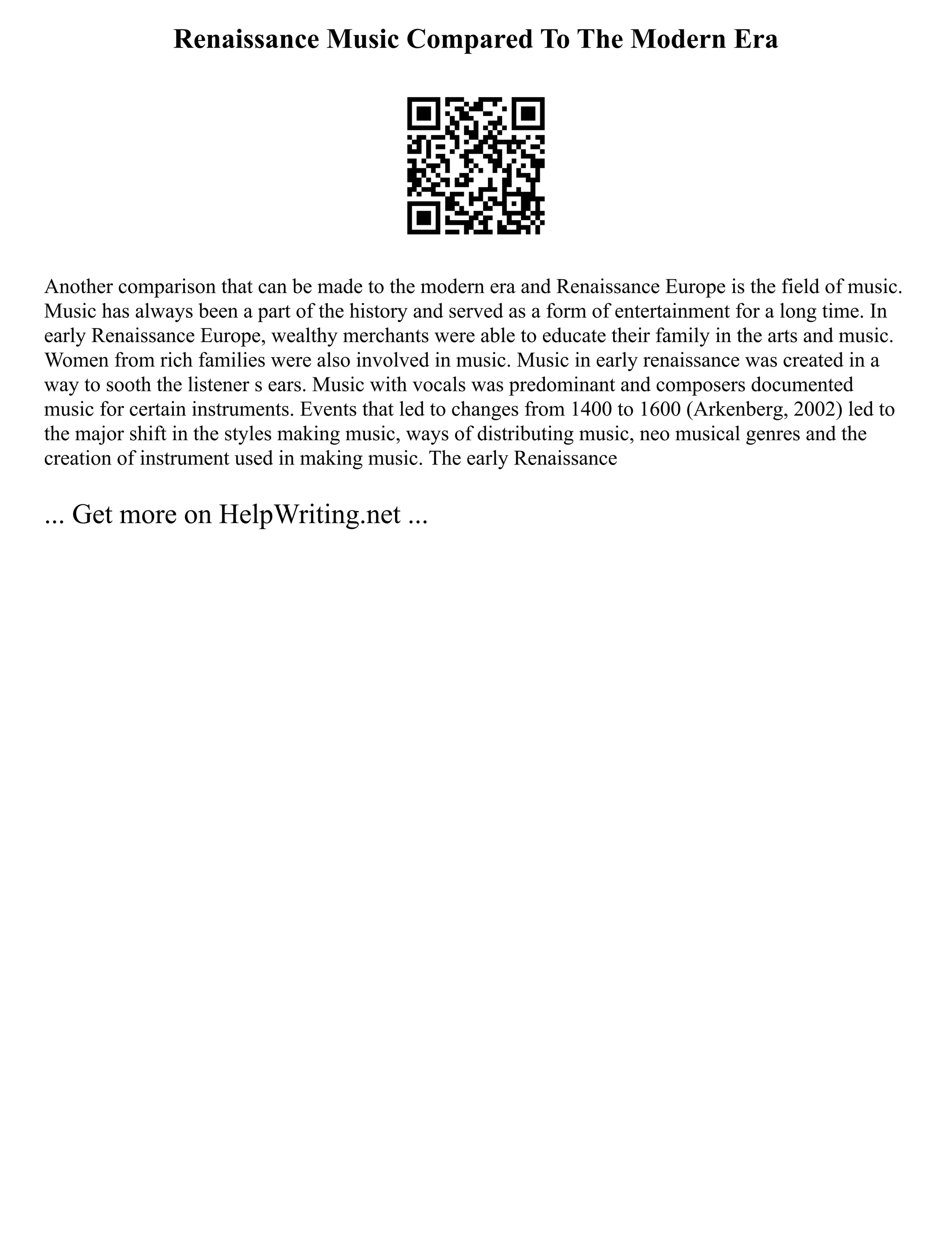 Renaissance Music Compared To The Modern Era
Another comparison that can be made to the modern era and Renaissance Europe is the field of music.
Music has always been a part of the history and served as a form of entertainment for a long time. In
early Renaissance Europe, wealthy merchants were able to educate their family in the arts and music.
Women from rich families were also involved in music. Music in early renaissance was created in a
way to sooth the listener s ears. Music with vocals was predominant and composers documented
music for certain instruments. Events that led to changes from 1400 to 1600 (Arkenberg, 2002) led to
the major shift in the styles making music, ways of distributing music, neo musical genres and the
creation of instrument used in making music. The early Renaissance
... Get more on HelpWriting.net ...
 
