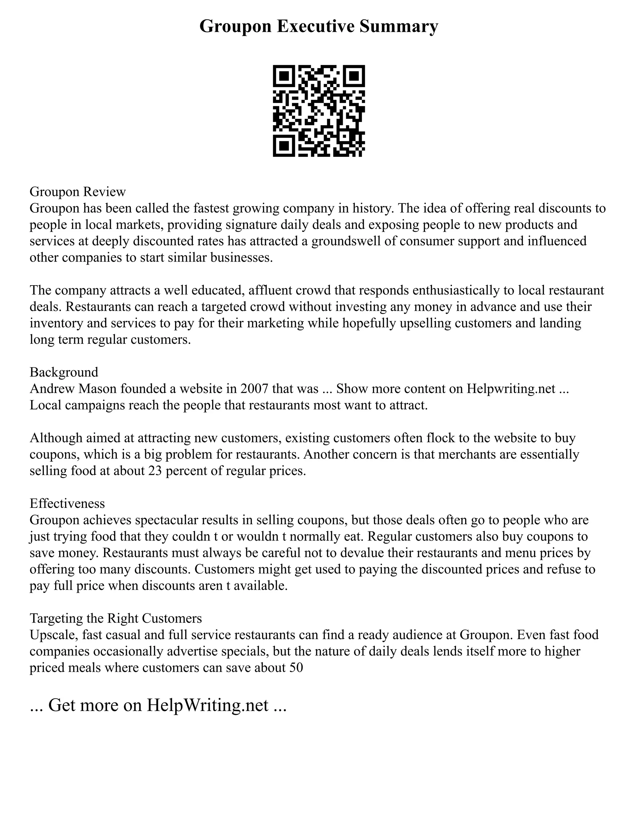Groupon Executive Summary
Groupon Review
Groupon has been called the fastest growing company in history. The idea of offering real discounts to
people in local markets, providing signature daily deals and exposing people to new products and
services at deeply discounted rates has attracted a groundswell of consumer support and influenced
other companies to start similar businesses.
The company attracts a well educated, affluent crowd that responds enthusiastically to local restaurant
deals. Restaurants can reach a targeted crowd without investing any money in advance and use their
inventory and services to pay for their marketing while hopefully upselling customers and landing
long term regular customers.
Background
Andrew Mason founded a website in 2007 that was ... Show more content on Helpwriting.net ...
Local campaigns reach the people that restaurants most want to attract.
Although aimed at attracting new customers, existing customers often flock to the website to buy
coupons, which is a big problem for restaurants. Another concern is that merchants are essentially
selling food at about 23 percent of regular prices.
Effectiveness
Groupon achieves spectacular results in selling coupons, but those deals often go to people who are
just trying food that they couldn t or wouldn t normally eat. Regular customers also buy coupons to
save money. Restaurants must always be careful not to devalue their restaurants and menu prices by
offering too many discounts. Customers might get used to paying the discounted prices and refuse to
pay full price when discounts aren t available.
Targeting the Right Customers
Upscale, fast casual and full service restaurants can find a ready audience at Groupon. Even fast food
companies occasionally advertise specials, but the nature of daily deals lends itself more to higher
priced meals where customers can save about 50
... Get more on HelpWriting.net ...
 