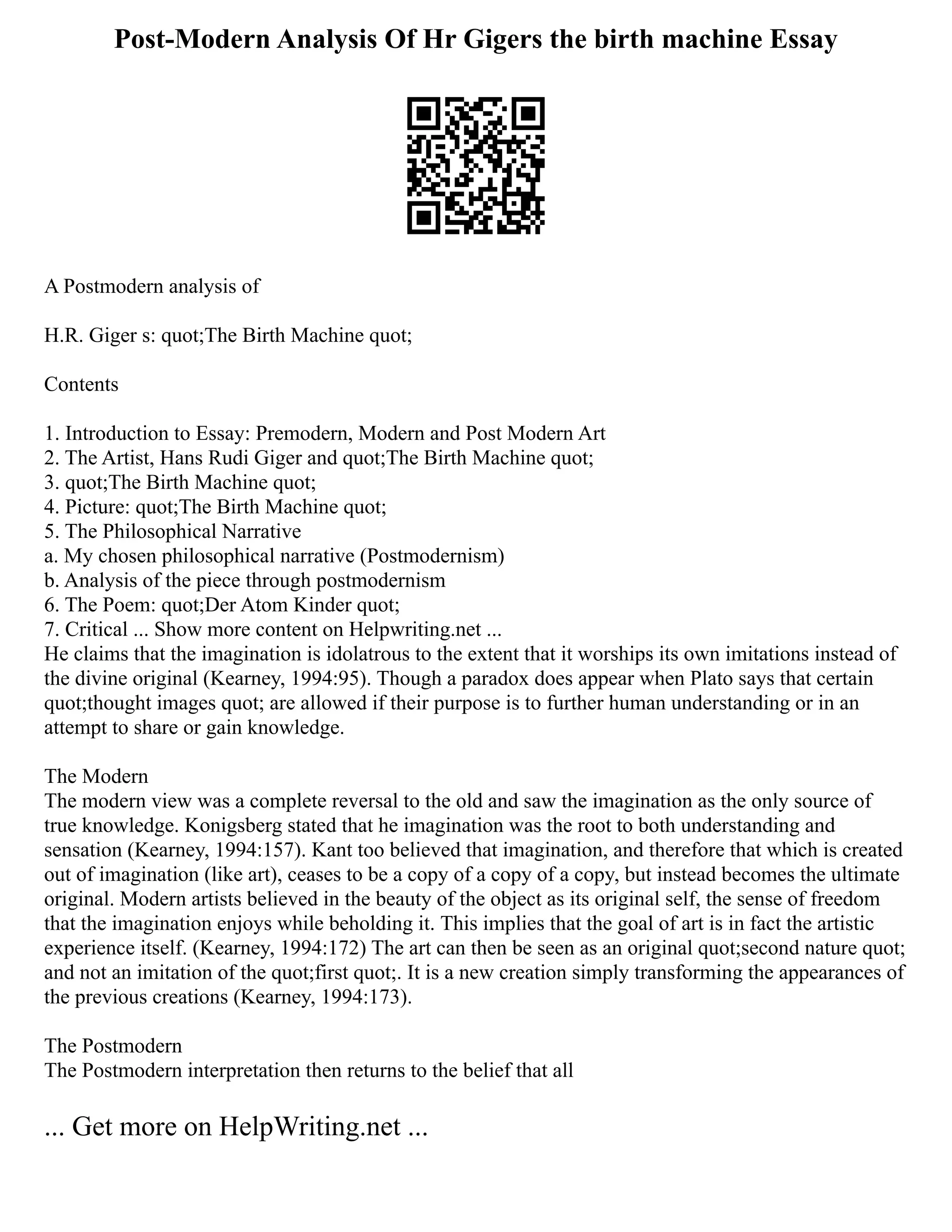 Post-Modern Analysis Of Hr Gigers the birth machine Essay
A Postmodern analysis of
H.R. Giger s: quot;The Birth Machine quot;
Contents
1. Introduction to Essay: Premodern, Modern and Post Modern Art
2. The Artist, Hans Rudi Giger and quot;The Birth Machine quot;
3. quot;The Birth Machine quot;
4. Picture: quot;The Birth Machine quot;
5. The Philosophical Narrative
a. My chosen philosophical narrative (Postmodernism)
b. Analysis of the piece through postmodernism
6. The Poem: quot;Der Atom Kinder quot;
7. Critical ... Show more content on Helpwriting.net ...
He claims that the imagination is idolatrous to the extent that it worships its own imitations instead of
the divine original (Kearney, 1994:95). Though a paradox does appear when Plato says that certain
quot;thought images quot; are allowed if their purpose is to further human understanding or in an
attempt to share or gain knowledge.
The Modern
The modern view was a complete reversal to the old and saw the imagination as the only source of
true knowledge. Konigsberg stated that he imagination was the root to both understanding and
sensation (Kearney, 1994:157). Kant too believed that imagination, and therefore that which is created
out of imagination (like art), ceases to be a copy of a copy of a copy, but instead becomes the ultimate
original. Modern artists believed in the beauty of the object as its original self, the sense of freedom
that the imagination enjoys while beholding it. This implies that the goal of art is in fact the artistic
experience itself. (Kearney, 1994:172) The art can then be seen as an original quot;second nature quot;
and not an imitation of the quot;first quot;. It is a new creation simply transforming the appearances of
the previous creations (Kearney, 1994:173).
The Postmodern
The Postmodern interpretation then returns to the belief that all
... Get more on HelpWriting.net ...
 