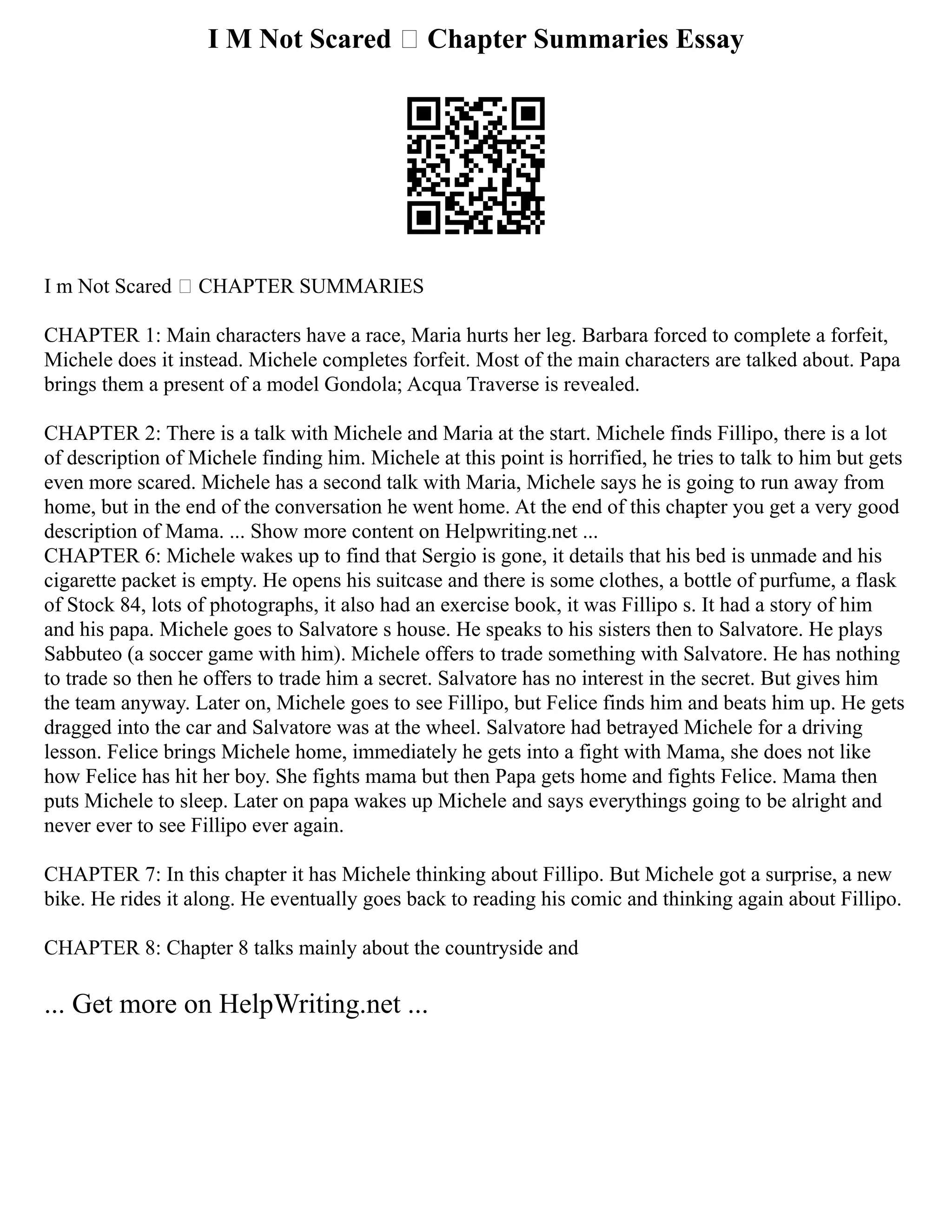I M Not Scared – Chapter Summaries Essay
I m Not Scared – CHAPTER SUMMARIES
CHAPTER 1: Main characters have a race, Maria hurts her leg. Barbara forced to complete a forfeit,
Michele does it instead. Michele completes forfeit. Most of the main characters are talked about. Papa
brings them a present of a model Gondola; Acqua Traverse is revealed.
CHAPTER 2: There is a talk with Michele and Maria at the start. Michele finds Fillipo, there is a lot
of description of Michele finding him. Michele at this point is horrified, he tries to talk to him but gets
even more scared. Michele has a second talk with Maria, Michele says he is going to run away from
home, but in the end of the conversation he went home. At the end of this chapter you get a very good
description of Mama. ... Show more content on Helpwriting.net ...
CHAPTER 6: Michele wakes up to find that Sergio is gone, it details that his bed is unmade and his
cigarette packet is empty. He opens his suitcase and there is some clothes, a bottle of purfume, a flask
of Stock 84, lots of photographs, it also had an exercise book, it was Fillipo s. It had a story of him
and his papa. Michele goes to Salvatore s house. He speaks to his sisters then to Salvatore. He plays
Sabbuteo (a soccer game with him). Michele offers to trade something with Salvatore. He has nothing
to trade so then he offers to trade him a secret. Salvatore has no interest in the secret. But gives him
the team anyway. Later on, Michele goes to see Fillipo, but Felice finds him and beats him up. He gets
dragged into the car and Salvatore was at the wheel. Salvatore had betrayed Michele for a driving
lesson. Felice brings Michele home, immediately he gets into a fight with Mama, she does not like
how Felice has hit her boy. She fights mama but then Papa gets home and fights Felice. Mama then
puts Michele to sleep. Later on papa wakes up Michele and says everythings going to be alright and
never ever to see Fillipo ever again.
CHAPTER 7: In this chapter it has Michele thinking about Fillipo. But Michele got a surprise, a new
bike. He rides it along. He eventually goes back to reading his comic and thinking again about Fillipo.
CHAPTER 8: Chapter 8 talks mainly about the countryside and
... Get more on HelpWriting.net ...
 