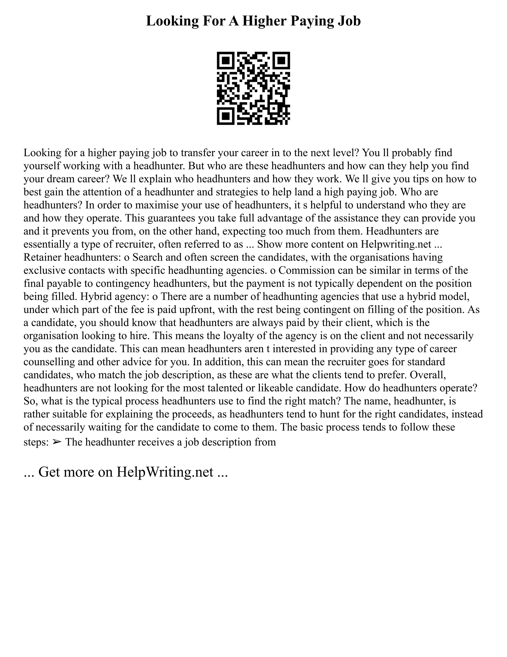 Looking For A Higher Paying Job
Looking for a higher paying job to transfer your career in to the next level? You ll probably find
yourself working with a headhunter. But who are these headhunters and how can they help you find
your dream career? We ll explain who headhunters and how they work. We ll give you tips on how to
best gain the attention of a headhunter and strategies to help land a high paying job. Who are
headhunters? In order to maximise your use of headhunters, it s helpful to understand who they are
and how they operate. This guarantees you take full advantage of the assistance they can provide you
and it prevents you from, on the other hand, expecting too much from them. Headhunters are
essentially a type of recruiter, often referred to as ... Show more content on Helpwriting.net ...
Retainer headhunters: o Search and often screen the candidates, with the organisations having
exclusive contacts with specific headhunting agencies. o Commission can be similar in terms of the
final payable to contingency headhunters, but the payment is not typically dependent on the position
being filled. Hybrid agency: o There are a number of headhunting agencies that use a hybrid model,
under which part of the fee is paid upfront, with the rest being contingent on filling of the position. As
a candidate, you should know that headhunters are always paid by their client, which is the
organisation looking to hire. This means the loyalty of the agency is on the client and not necessarily
you as the candidate. This can mean headhunters aren t interested in providing any type of career
counselling and other advice for you. In addition, this can mean the recruiter goes for standard
candidates, who match the job description, as these are what the clients tend to prefer. Overall,
headhunters are not looking for the most talented or likeable candidate. How do headhunters operate?
So, what is the typical process headhunters use to find the right match? The name, headhunter, is
rather suitable for explaining the proceeds, as headhunters tend to hunt for the right candidates, instead
of necessarily waiting for the candidate to come to them. The basic process tends to follow these
steps: ➢ The headhunter receives a job description from
... Get more on HelpWriting.net ...
 