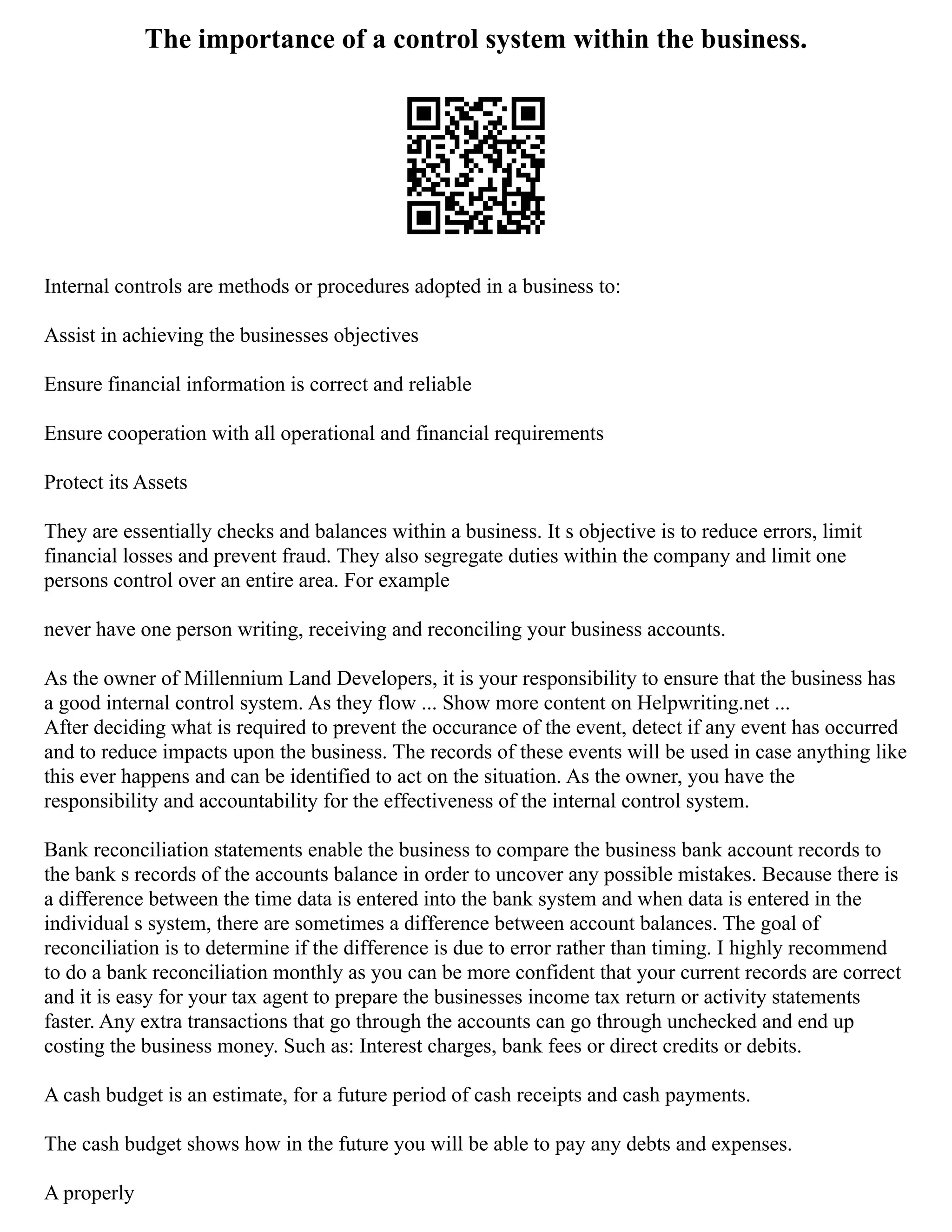 The importance of a control system within the business.
Internal controls are methods or procedures adopted in a business to:
Assist in achieving the businesses objectives
Ensure financial information is correct and reliable
Ensure cooperation with all operational and financial requirements
Protect its Assets
They are essentially checks and balances within a business. It s objective is to reduce errors, limit
financial losses and prevent fraud. They also segregate duties within the company and limit one
persons control over an entire area. For example
never have one person writing, receiving and reconciling your business accounts.
As the owner of Millennium Land Developers, it is your responsibility to ensure that the business has
a good internal control system. As they flow ... Show more content on Helpwriting.net ...
After deciding what is required to prevent the occurance of the event, detect if any event has occurred
and to reduce impacts upon the business. The records of these events will be used in case anything like
this ever happens and can be identified to act on the situation. As the owner, you have the
responsibility and accountability for the effectiveness of the internal control system.
Bank reconciliation statements enable the business to compare the business bank account records to
the bank s records of the accounts balance in order to uncover any possible mistakes. Because there is
a difference between the time data is entered into the bank system and when data is entered in the
individual s system, there are sometimes a difference between account balances. The goal of
reconciliation is to determine if the difference is due to error rather than timing. I highly recommend
to do a bank reconciliation monthly as you can be more confident that your current records are correct
and it is easy for your tax agent to prepare the businesses income tax return or activity statements
faster. Any extra transactions that go through the accounts can go through unchecked and end up
costing the business money. Such as: Interest charges, bank fees or direct credits or debits.
A cash budget is an estimate, for a future period of cash receipts and cash payments.
The cash budget shows how in the future you will be able to pay any debts and expenses.
A properly
 