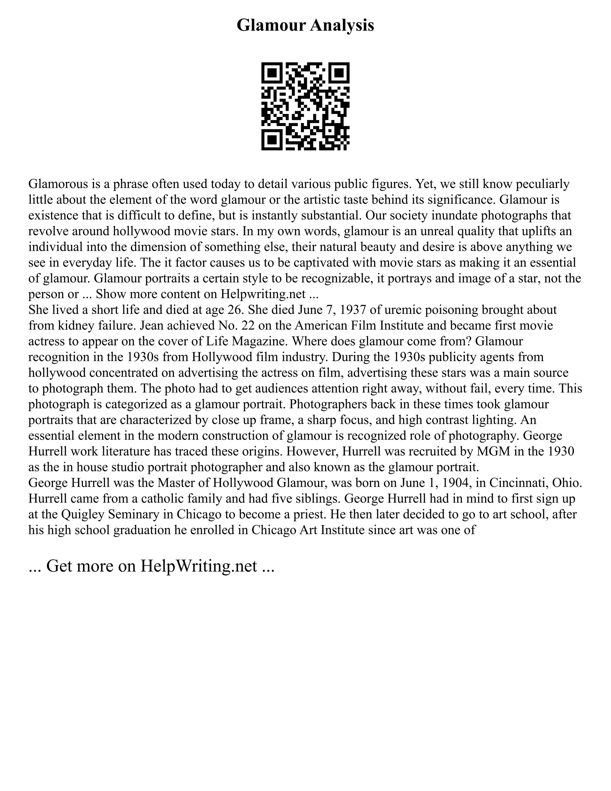 Glamour Analysis
Glamorous is a phrase often used today to detail various public figures. Yet, we still know peculiarly
little about the element of the word glamour or the artistic taste behind its significance. Glamour is
existence that is difficult to define, but is instantly substantial. Our society inundate photographs that
revolve around hollywood movie stars. In my own words, glamour is an unreal quality that uplifts an
individual into the dimension of something else, their natural beauty and desire is above anything we
see in everyday life. The it factor causes us to be captivated with movie stars as making it an essential
of glamour. Glamour portraits a certain style to be recognizable, it portrays and image of a star, not the
person or ... Show more content on Helpwriting.net ...
She lived a short life and died at age 26. She died June 7, 1937 of uremic poisoning brought about
from kidney failure. Jean achieved No. 22 on the American Film Institute and became first movie
actress to appear on the cover of Life Magazine. Where does glamour come from? Glamour
recognition in the 1930s from Hollywood film industry. During the 1930s publicity agents from
hollywood concentrated on advertising the actress on film, advertising these stars was a main source
to photograph them. The photo had to get audiences attention right away, without fail, every time. This
photograph is categorized as a glamour portrait. Photographers back in these times took glamour
portraits that are characterized by close up frame, a sharp focus, and high contrast lighting. An
essential element in the modern construction of glamour is recognized role of photography. George
Hurrell work literature has traced these origins. However, Hurrell was recruited by MGM in the 1930
as the in house studio portrait photographer and also known as the glamour portrait.
George Hurrell was the Master of Hollywood Glamour, was born on June 1, 1904, in Cincinnati, Ohio.
Hurrell came from a catholic family and had five siblings. George Hurrell had in mind to first sign up
at the Quigley Seminary in Chicago to become a priest. He then later decided to go to art school, after
his high school graduation he enrolled in Chicago Art Institute since art was one of
... Get more on HelpWriting.net ...
 