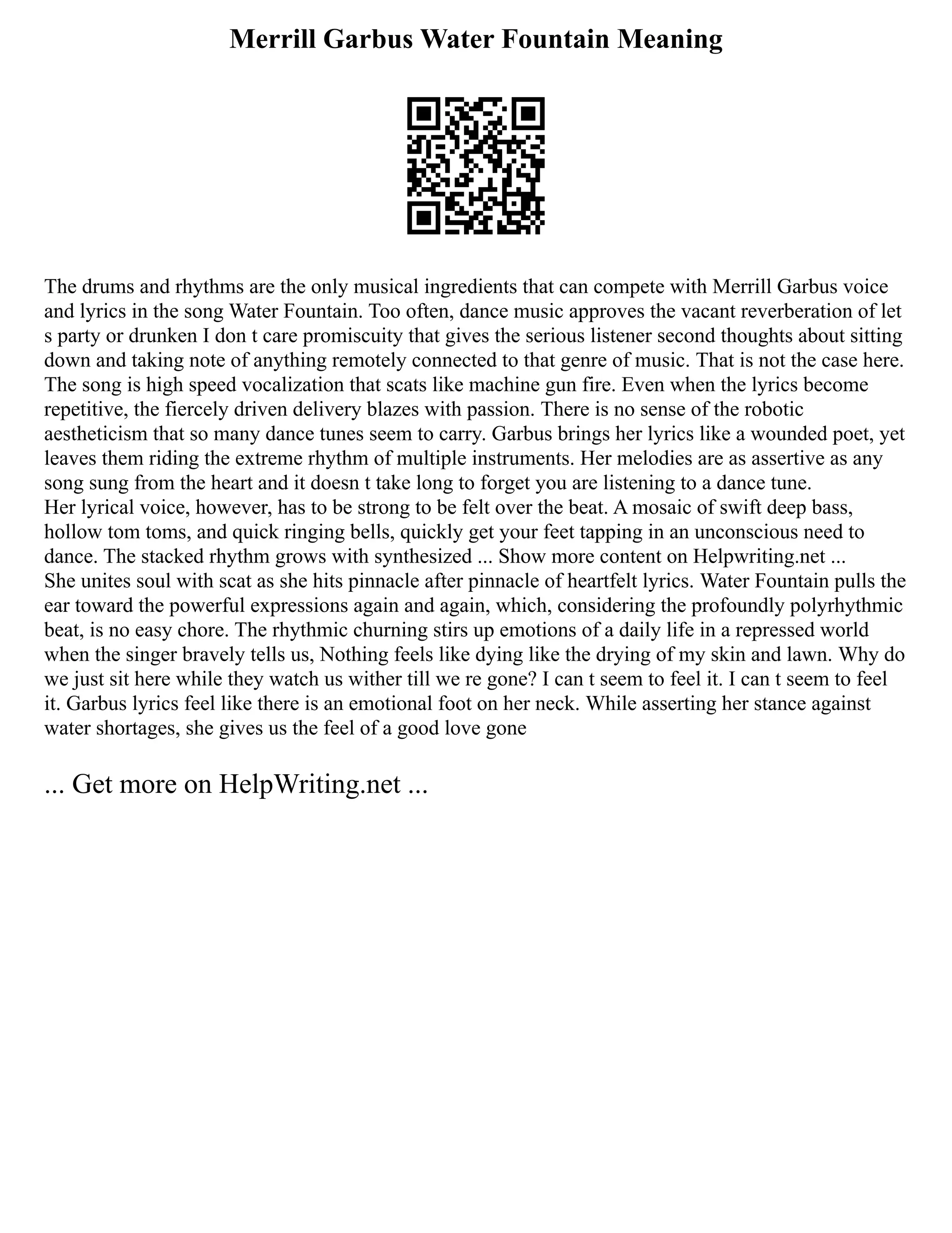 Merrill Garbus Water Fountain Meaning
The drums and rhythms are the only musical ingredients that can compete with Merrill Garbus voice
and lyrics in the song Water Fountain. Too often, dance music approves the vacant reverberation of let
s party or drunken I don t care promiscuity that gives the serious listener second thoughts about sitting
down and taking note of anything remotely connected to that genre of music. That is not the case here.
The song is high speed vocalization that scats like machine gun fire. Even when the lyrics become
repetitive, the fiercely driven delivery blazes with passion. There is no sense of the robotic
aestheticism that so many dance tunes seem to carry. Garbus brings her lyrics like a wounded poet, yet
leaves them riding the extreme rhythm of multiple instruments. Her melodies are as assertive as any
song sung from the heart and it doesn t take long to forget you are listening to a dance tune.
Her lyrical voice, however, has to be strong to be felt over the beat. A mosaic of swift deep bass,
hollow tom toms, and quick ringing bells, quickly get your feet tapping in an unconscious need to
dance. The stacked rhythm grows with synthesized ... Show more content on Helpwriting.net ...
She unites soul with scat as she hits pinnacle after pinnacle of heartfelt lyrics. Water Fountain pulls the
ear toward the powerful expressions again and again, which, considering the profoundly polyrhythmic
beat, is no easy chore. The rhythmic churning stirs up emotions of a daily life in a repressed world
when the singer bravely tells us, Nothing feels like dying like the drying of my skin and lawn. Why do
we just sit here while they watch us wither till we re gone? I can t seem to feel it. I can t seem to feel
it. Garbus lyrics feel like there is an emotional foot on her neck. While asserting her stance against
water shortages, she gives us the feel of a good love gone
... Get more on HelpWriting.net ...
 