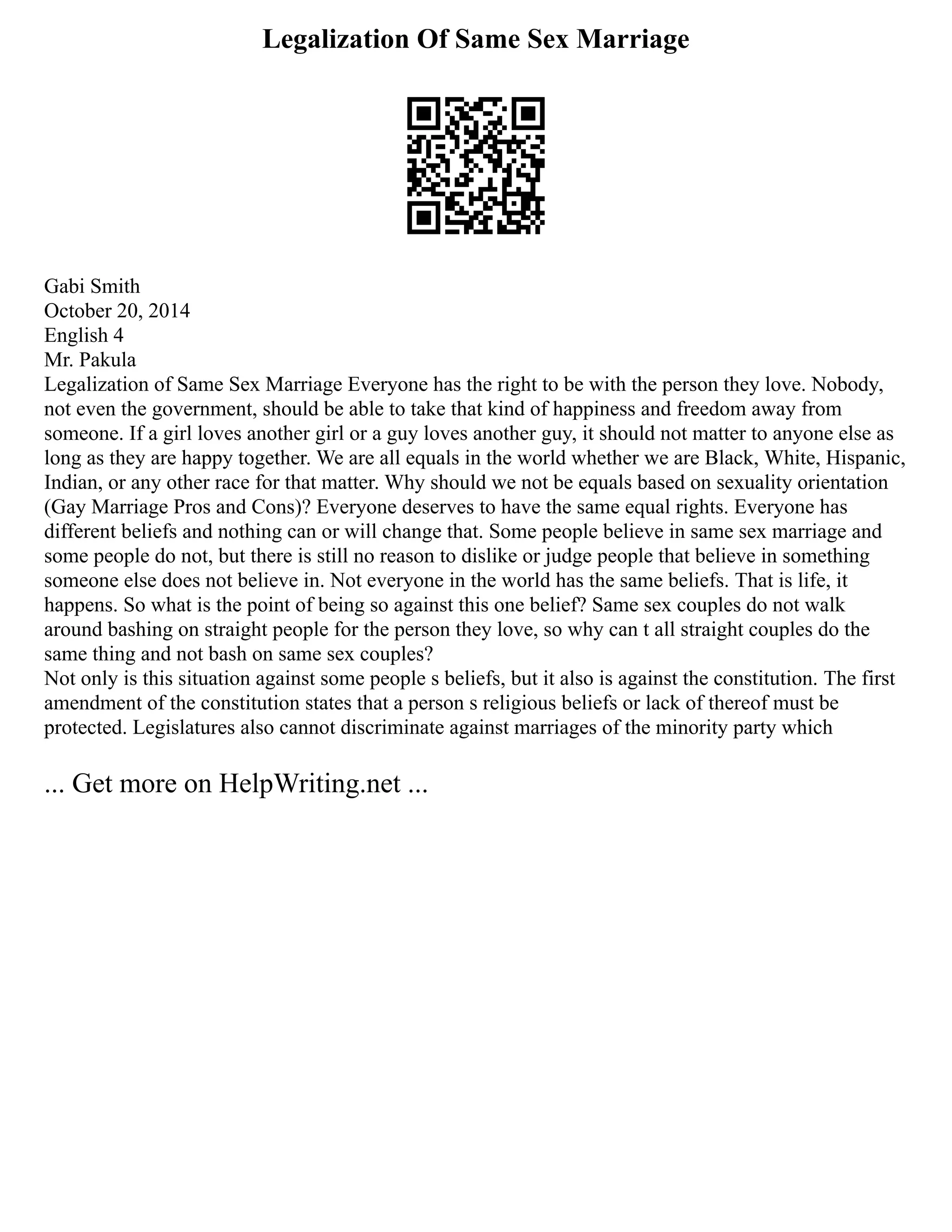 Legalization Of Same Sex Marriage
Gabi Smith
October 20, 2014
English 4
Mr. Pakula
Legalization of Same Sex Marriage Everyone has the right to be with the person they love. Nobody,
not even the government, should be able to take that kind of happiness and freedom away from
someone. If a girl loves another girl or a guy loves another guy, it should not matter to anyone else as
long as they are happy together. We are all equals in the world whether we are Black, White, Hispanic,
Indian, or any other race for that matter. Why should we not be equals based on sexuality orientation
(Gay Marriage Pros and Cons)? Everyone deserves to have the same equal rights. Everyone has
different beliefs and nothing can or will change that. Some people believe in same sex marriage and
some people do not, but there is still no reason to dislike or judge people that believe in something
someone else does not believe in. Not everyone in the world has the same beliefs. That is life, it
happens. So what is the point of being so against this one belief? Same sex couples do not walk
around bashing on straight people for the person they love, so why can t all straight couples do the
same thing and not bash on same sex couples?
Not only is this situation against some people s beliefs, but it also is against the constitution. The first
amendment of the constitution states that a person s religious beliefs or lack of thereof must be
protected. Legislatures also cannot discriminate against marriages of the minority party which
... Get more on HelpWriting.net ...
 