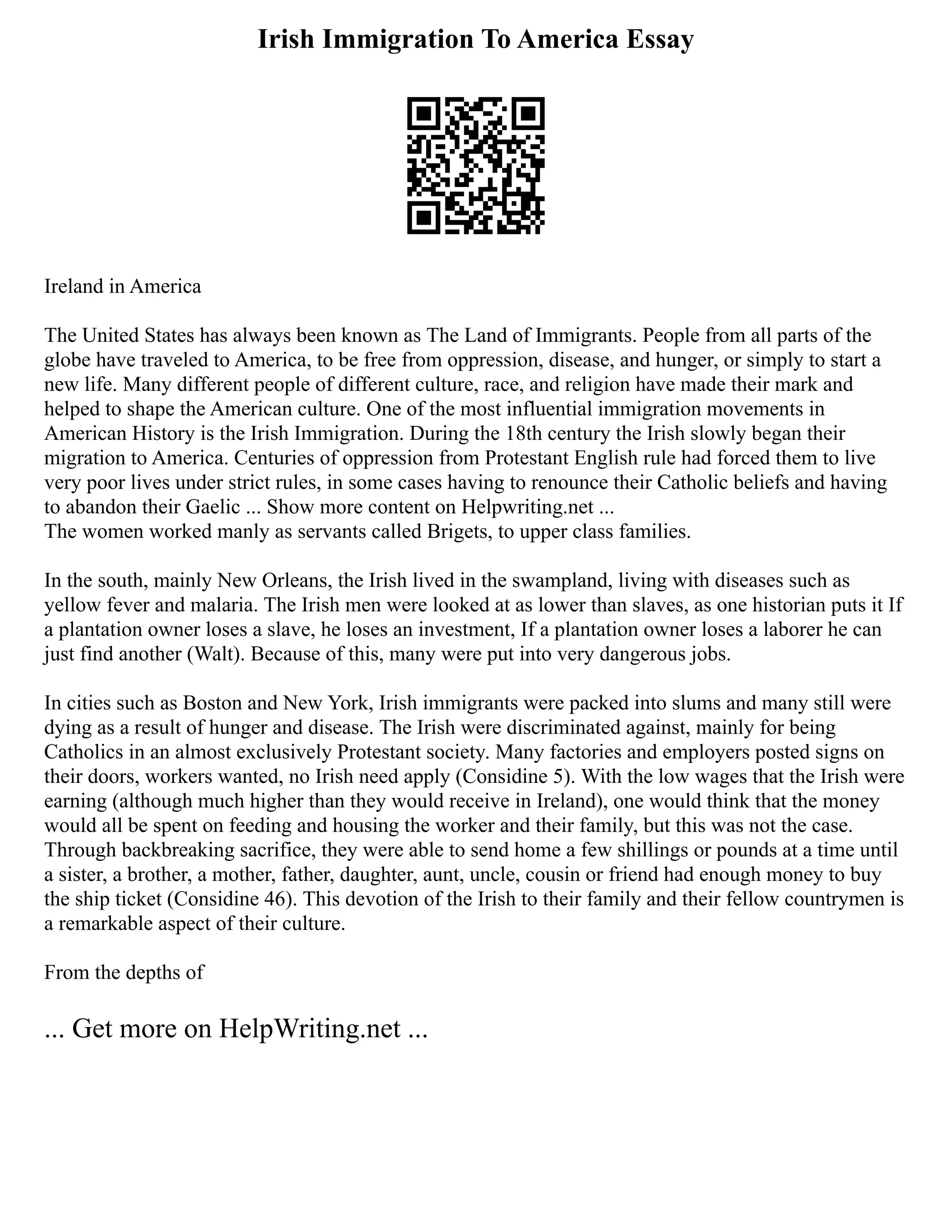 Irish Immigration To America Essay
Ireland in America
The United States has always been known as The Land of Immigrants. People from all parts of the
globe have traveled to America, to be free from oppression, disease, and hunger, or simply to start a
new life. Many different people of different culture, race, and religion have made their mark and
helped to shape the American culture. One of the most influential immigration movements in
American History is the Irish Immigration. During the 18th century the Irish slowly began their
migration to America. Centuries of oppression from Protestant English rule had forced them to live
very poor lives under strict rules, in some cases having to renounce their Catholic beliefs and having
to abandon their Gaelic ... Show more content on Helpwriting.net ...
The women worked manly as servants called Brigets, to upper class families.
In the south, mainly New Orleans, the Irish lived in the swampland, living with diseases such as
yellow fever and malaria. The Irish men were looked at as lower than slaves, as one historian puts it If
a plantation owner loses a slave, he loses an investment, If a plantation owner loses a laborer he can
just find another (Walt). Because of this, many were put into very dangerous jobs.
In cities such as Boston and New York, Irish immigrants were packed into slums and many still were
dying as a result of hunger and disease. The Irish were discriminated against, mainly for being
Catholics in an almost exclusively Protestant society. Many factories and employers posted signs on
their doors, workers wanted, no Irish need apply (Considine 5). With the low wages that the Irish were
earning (although much higher than they would receive in Ireland), one would think that the money
would all be spent on feeding and housing the worker and their family, but this was not the case.
Through backbreaking sacrifice, they were able to send home a few shillings or pounds at a time until
a sister, a brother, a mother, father, daughter, aunt, uncle, cousin or friend had enough money to buy
the ship ticket (Considine 46). This devotion of the Irish to their family and their fellow countrymen is
a remarkable aspect of their culture.
From the depths of
... Get more on HelpWriting.net ...
 