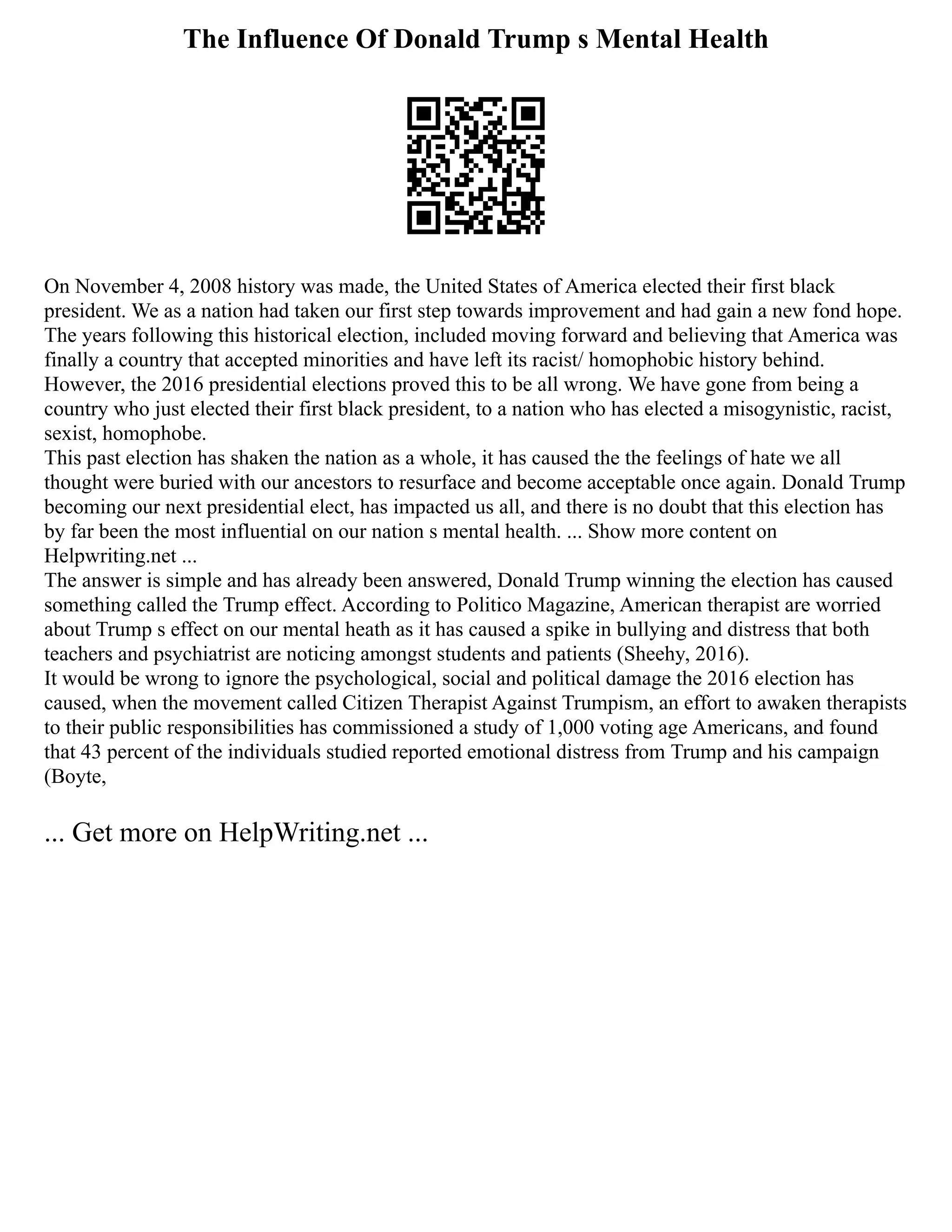 The Influence Of Donald Trump s Mental Health
On November 4, 2008 history was made, the United States of America elected their first black
president. We as a nation had taken our first step towards improvement and had gain a new fond hope.
The years following this historical election, included moving forward and believing that America was
finally a country that accepted minorities and have left its racist/ homophobic history behind.
However, the 2016 presidential elections proved this to be all wrong. We have gone from being a
country who just elected their first black president, to a nation who has elected a misogynistic, racist,
sexist, homophobe.
This past election has shaken the nation as a whole, it has caused the the feelings of hate we all
thought were buried with our ancestors to resurface and become acceptable once again. Donald Trump
becoming our next presidential elect, has impacted us all, and there is no doubt that this election has
by far been the most influential on our nation s mental health. ... Show more content on
Helpwriting.net ...
The answer is simple and has already been answered, Donald Trump winning the election has caused
something called the Trump effect. According to Politico Magazine, American therapist are worried
about Trump s effect on our mental heath as it has caused a spike in bullying and distress that both
teachers and psychiatrist are noticing amongst students and patients (Sheehy, 2016).
It would be wrong to ignore the psychological, social and political damage the 2016 election has
caused, when the movement called Citizen Therapist Against Trumpism, an effort to awaken therapists
to their public responsibilities has commissioned a study of 1,000 voting age Americans, and found
that 43 percent of the individuals studied reported emotional distress from Trump and his campaign
(Boyte,
... Get more on HelpWriting.net ...
 