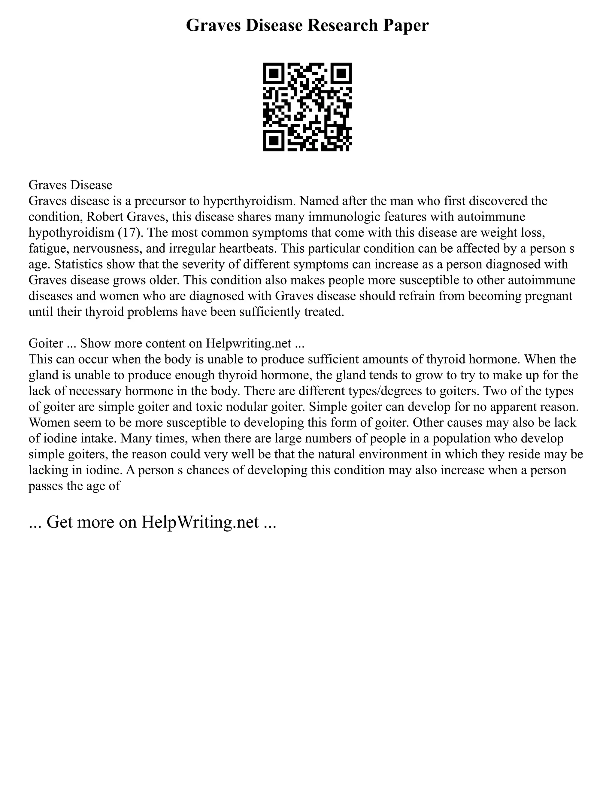 Graves Disease Research Paper
Graves Disease
Graves disease is a precursor to hyperthyroidism. Named after the man who first discovered the
condition, Robert Graves, this disease shares many immunologic features with autoimmune
hypothyroidism (17). The most common symptoms that come with this disease are weight loss,
fatigue, nervousness, and irregular heartbeats. This particular condition can be affected by a person s
age. Statistics show that the severity of different symptoms can increase as a person diagnosed with
Graves disease grows older. This condition also makes people more susceptible to other autoimmune
diseases and women who are diagnosed with Graves disease should refrain from becoming pregnant
until their thyroid problems have been sufficiently treated.
Goiter ... Show more content on Helpwriting.net ...
This can occur when the body is unable to produce sufficient amounts of thyroid hormone. When the
gland is unable to produce enough thyroid hormone, the gland tends to grow to try to make up for the
lack of necessary hormone in the body. There are different types/degrees to goiters. Two of the types
of goiter are simple goiter and toxic nodular goiter. Simple goiter can develop for no apparent reason.
Women seem to be more susceptible to developing this form of goiter. Other causes may also be lack
of iodine intake. Many times, when there are large numbers of people in a population who develop
simple goiters, the reason could very well be that the natural environment in which they reside may be
lacking in iodine. A person s chances of developing this condition may also increase when a person
passes the age of
... Get more on HelpWriting.net ...
 