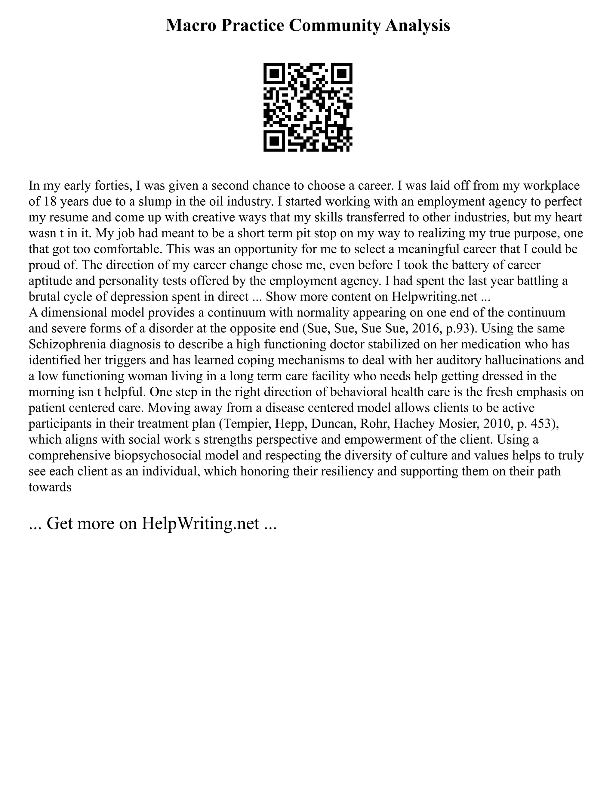 Macro Practice Community Analysis
In my early forties, I was given a second chance to choose a career. I was laid off from my workplace
of 18 years due to a slump in the oil industry. I started working with an employment agency to perfect
my resume and come up with creative ways that my skills transferred to other industries, but my heart
wasn t in it. My job had meant to be a short term pit stop on my way to realizing my true purpose, one
that got too comfortable. This was an opportunity for me to select a meaningful career that I could be
proud of. The direction of my career change chose me, even before I took the battery of career
aptitude and personality tests offered by the employment agency. I had spent the last year battling a
brutal cycle of depression spent in direct ... Show more content on Helpwriting.net ...
A dimensional model provides a continuum with normality appearing on one end of the continuum
and severe forms of a disorder at the opposite end (Sue, Sue, Sue Sue, 2016, p.93). Using the same
Schizophrenia diagnosis to describe a high functioning doctor stabilized on her medication who has
identified her triggers and has learned coping mechanisms to deal with her auditory hallucinations and
a low functioning woman living in a long term care facility who needs help getting dressed in the
morning isn t helpful. One step in the right direction of behavioral health care is the fresh emphasis on
patient centered care. Moving away from a disease centered model allows clients to be active
participants in their treatment plan (Tempier, Hepp, Duncan, Rohr, Hachey Mosier, 2010, p. 453),
which aligns with social work s strengths perspective and empowerment of the client. Using a
comprehensive biopsychosocial model and respecting the diversity of culture and values helps to truly
see each client as an individual, which honoring their resiliency and supporting them on their path
towards
... Get more on HelpWriting.net ...
 