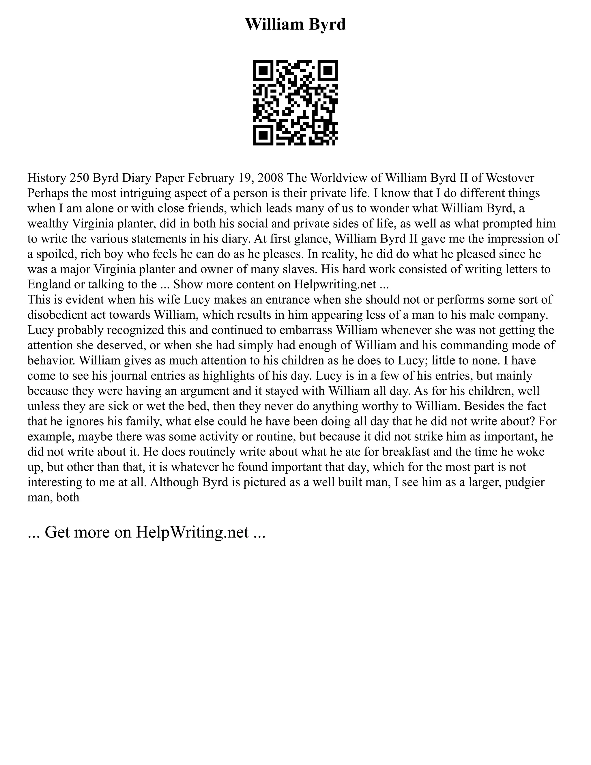 William Byrd
History 250 Byrd Diary Paper February 19, 2008 The Worldview of William Byrd II of Westover
Perhaps the most intriguing aspect of a person is their private life. I know that I do different things
when I am alone or with close friends, which leads many of us to wonder what William Byrd, a
wealthy Virginia planter, did in both his social and private sides of life, as well as what prompted him
to write the various statements in his diary. At first glance, William Byrd II gave me the impression of
a spoiled, rich boy who feels he can do as he pleases. In reality, he did do what he pleased since he
was a major Virginia planter and owner of many slaves. His hard work consisted of writing letters to
England or talking to the ... Show more content on Helpwriting.net ...
This is evident when his wife Lucy makes an entrance when she should not or performs some sort of
disobedient act towards William, which results in him appearing less of a man to his male company.
Lucy probably recognized this and continued to embarrass William whenever she was not getting the
attention she deserved, or when she had simply had enough of William and his commanding mode of
behavior. William gives as much attention to his children as he does to Lucy; little to none. I have
come to see his journal entries as highlights of his day. Lucy is in a few of his entries, but mainly
because they were having an argument and it stayed with William all day. As for his children, well
unless they are sick or wet the bed, then they never do anything worthy to William. Besides the fact
that he ignores his family, what else could he have been doing all day that he did not write about? For
example, maybe there was some activity or routine, but because it did not strike him as important, he
did not write about it. He does routinely write about what he ate for breakfast and the time he woke
up, but other than that, it is whatever he found important that day, which for the most part is not
interesting to me at all. Although Byrd is pictured as a well built man, I see him as a larger, pudgier
man, both
... Get more on HelpWriting.net ...
 
