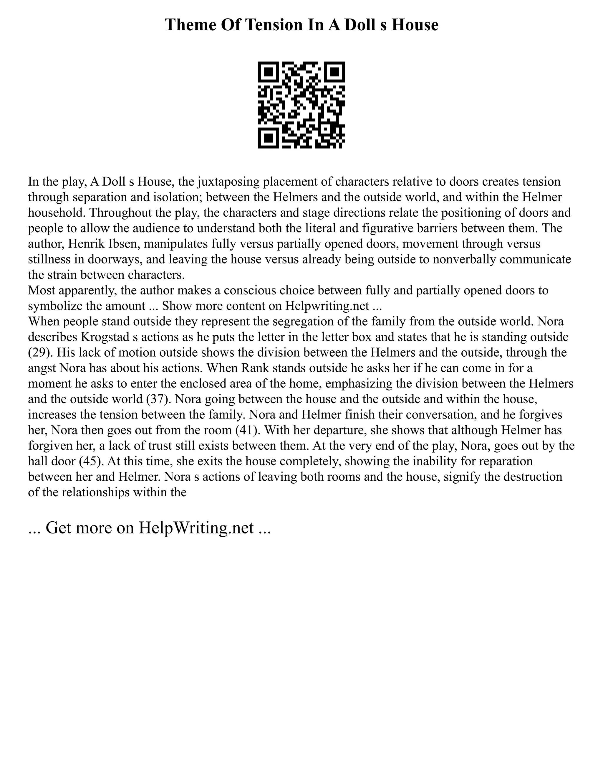 Theme Of Tension In A Doll s House
In the play, A Doll s House, the juxtaposing placement of characters relative to doors creates tension
through separation and isolation; between the Helmers and the outside world, and within the Helmer
household. Throughout the play, the characters and stage directions relate the positioning of doors and
people to allow the audience to understand both the literal and figurative barriers between them. The
author, Henrik Ibsen, manipulates fully versus partially opened doors, movement through versus
stillness in doorways, and leaving the house versus already being outside to nonverbally communicate
the strain between characters.
Most apparently, the author makes a conscious choice between fully and partially opened doors to
symbolize the amount ... Show more content on Helpwriting.net ...
When people stand outside they represent the segregation of the family from the outside world. Nora
describes Krogstad s actions as he puts the letter in the letter box and states that he is standing outside
(29). His lack of motion outside shows the division between the Helmers and the outside, through the
angst Nora has about his actions. When Rank stands outside he asks her if he can come in for a
moment he asks to enter the enclosed area of the home, emphasizing the division between the Helmers
and the outside world (37). Nora going between the house and the outside and within the house,
increases the tension between the family. Nora and Helmer finish their conversation, and he forgives
her, Nora then goes out from the room (41). With her departure, she shows that although Helmer has
forgiven her, a lack of trust still exists between them. At the very end of the play, Nora, goes out by the
hall door (45). At this time, she exits the house completely, showing the inability for reparation
between her and Helmer. Nora s actions of leaving both rooms and the house, signify the destruction
of the relationships within the
... Get more on HelpWriting.net ...
 