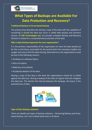 What Types of Backups are Available For
Data Protection and Recovery?
Traditional Backup Vs Array-based backup
The process that describes the storing a copy of the data with the capability of
recovering it should the data loss occur is called data backup and recovery
service. At VRS Technologies LLC, we provide complete Backup and Recovery
Solution in Dubai for a comprehensive protection of the data.
Why is data backup important for your organization?
It is the primary responsibility of the organization to have the data backed up
for the crucial times, essentially for the period when the necessary insights are
sought, but only to find the data missing. Data failures in the organizations could
be due to the following reasons:
• Hardware or software failure
• Data corruption
• Malicious virus-attacks
• Accidental deletion of the data
Storing a copy of the data is the least the organizations should do to battle
against the data loss. Storing a backup of the data at regular intervals mitigates
the data loss. The shorter the interval between the backups, the lesser is the
potential loss of data.
Type of Data Backup solutions
There are ideally two types of backup solutions – Streaming Backup and Array-
based backup. Let’s see in detail what each is all about.
 