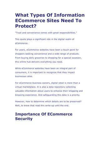What Types Of Information
ECommerce Sites Need To
Protect?
“Trust and convenience comes with great responsibilities.”
This quote plays a significant role in the digital realm of
eCommerce.
For years, eCommerce websites have been a touch point for
shoppers seeking convenience and a wide range of products.
From buying daily groceries to shopping for a special occasion,
this online hub delivers everything you need.
While eCommerce websites have been an integral part of
consumers, it is important to recognize that they impact
businesses alike.
For eCommerce business owners, digital retail is more than a
virtual marketplace. It is also a data repository collecting
valuable information about users to enhance their shopping and
browsing experience. And safeguarding this data is a priority.
However, how to determine which details are to be preserved?
Well, to know that read this write-up until the end.
Importance Of ECommerce
Security
 