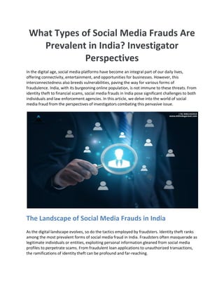 What Types of Social Media Frauds Are
Prevalent in India? Investigator
Perspectives
In the digital age, social media platforms have become an integral part of our daily lives,
offering connectivity, entertainment, and opportunities for businesses. However, this
interconnectedness also breeds vulnerabilities, paving the way for various forms of
fraudulence. India, with its burgeoning online population, is not immune to these threats. From
identity theft to financial scams, social media frauds in India pose significant challenges to both
individuals and law enforcement agencies. In this article, we delve into the world of social
media fraud from the perspectives of investigators combating this pervasive issue.
The Landscape of Social Media Frauds in India
As the digital landscape evolves, so do the tactics employed by fraudsters. Identity theft ranks
among the most prevalent forms of social media fraud in India. Fraudsters often masquerade as
legitimate individuals or entities, exploiting personal information gleaned from social media
profiles to perpetrate scams. From fraudulent loan applications to unauthorized transactions,
the ramifications of identity theft can be profound and far-reaching.
 