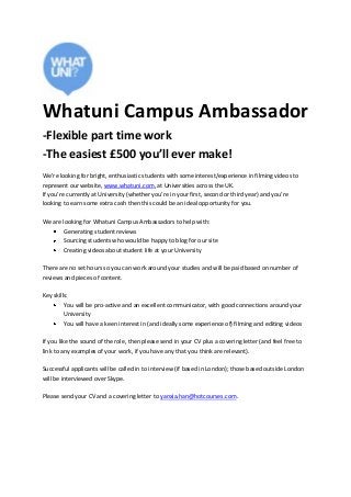 Whatuni Campus Ambassador
-Flexible part time work
-The easiest £500 you’ll ever make!
We’re looking for bright, enthusiastic students with some interest/experience in filming videos to
represent our website, www.whatuni.com, at Universities across the UK.
If you’re currently at University (whether you’re in your first, second or third year) and you’re
looking to earn some extra cash then this could be an ideal opportunity for you.
We are looking for Whatuni Campus Ambassadors to help with:
Generating student reviews
Sourcing students who would be happy to blog for our site
Creating videos about student life at your University
There are no set hours so you can work around your studies and will be paid based on number of
reviews and pieces of content.
Key skills:
You will be pro-active and an excellent communicator, with good connections around your
University
You will have a keen interest in (and ideally some experience of) filming and editing videos
If you like the sound of the role, then please send in your CV plus a covering letter (and feel free to
link to any examples of your work, if you have any that you think are relevant).
Successful applicants will be called in to interview (if based in London); those based outside London
will be interviewed over Skype.
Please send your CV and a covering letter to yanxia.han@hotcourses.com.
 