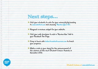 Student reviews on www.whatuni.com
Next steps...
	Ask your students to vote for your university by heading
to www.whatuni.com and choosing ‘Review Your Uni’.
	Request a reviews widget for your website.
	Ask your web developer to add a ‘Review Now’ tab to
your Facebook Fan Page.
	Keep in touch with helen.true@hotcourses.com to track
your progress.
	Make a note in your diary for the announcement of
the winners of the next Student Choice Awards in
November 2012.
 