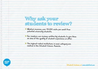 Student reviews on www.whatuni.com
Why ask your
students to review?
	Whatuni receives over 70,000 visits per week from
potential university students.
	Our readers use reviews written by students to give them
an idea of the quality of student experience on offer.
	The highest-rated institutions in each category are
ranked in the Student Choice Awards.
 