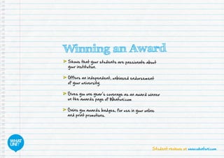 Student reviews on www.whatuni.com
Winning an Award
	Shows that your students are passionate about
your institution.
	Offers an independent, unbiased endorsement
of your university.
	Gives you one year’s coverage as an award winner
on the awards page of Whatuni.com
	Gains you awards badges, for use in your online
and print promotions.
 