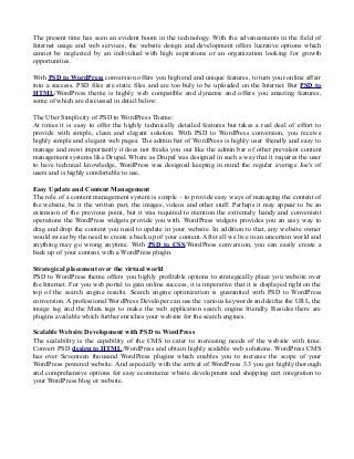 The present time has seen an evident boom in the technology. With the advancements in the field of
Internet usage and web services, the website design and development offers lucrative options which
cannot be neglected by an individual with high aspirations or an organization looking for growth
opportunities.
With PSD to WordPress conversion offers you high end and unique features, to turn your online affair
into a success. PSD files are static files and are too buly to be uploaded on the Internet. But PSD to
HTML/WordPress theme is highly web compatible and dynamic and offers you amazing features,
some of which are discussed in detail below:
The Uber Simplicity of PSD to WordPress Theme:
At times it is easy to offer the highly technically detailed features but takes a real deal of effort to
provide with simple, clean and elegant solution. With PSD to WordPress conversion, you receive
highly simple and elegant web pages. The admin bar of WordPress is highly user friendly and easy to
manage and most importantly it does not freaks you out like the admin bar of other prevalent content
management systems like Drupal. Where as Drupal was designed in such a way that it requires the user
to have technical knowledge, WordPress was designed keeping in mind the regular average Joe's of
users and is highly comfortable to use.
Easy Update and Content Management
The role of a content management system is simple – to provide easy ways of managing the content of
the website, be it the written part, the images, videos and other stuff. Perhaps it may appear to be an
extension of the previous point, but it was required to mention the extremely handy and convenient
operations the WordPress widgets provide you with. WordPress widgets provides you an easy way to
drag and drop the content you need to update in your website. In addition to that, any website owner
would swear by the need to create a back up of your content. After all we live in an uncertain world and
anything may go wrong anytime. With PSD to CSS/WordPress conversion, you can easily create a
back up of your content, with a WordPress plugin.
Strategical placement over the virtual world
PSD to WordPress theme offers you highly profitable options to strategically place you website over
the Internet. For you web portal to gain online success, it is imperative that it is displayed right on the
top of the search engine results. Search engine optimization is guarantted with PSD to WordPress
conversion. A professional WordPress Developer can use the various keywords and deifne the URL, the
image tag and the Mata tags to make the web application search engine friendly. Besides there are
plugins available which further enriches your website for the search engines.
Scalable Website Development with PSD to WordPress
The scalability is the capability of the CMS to cater to increasing needs of the website with time.
Convert PSD design to HTML/WordPress and obtain highly scalable web solutions. WordPress CMS
has over Seventeen thousand WordPress plugins which enables you to increase the scope of your
WordPress powered website. And especially with the arrival of WordPress 3.3 you get highly thorough
and comprehensive options for easy ecommerce wbsite development and shopping cart integration to
your WordPress blog or website.
 