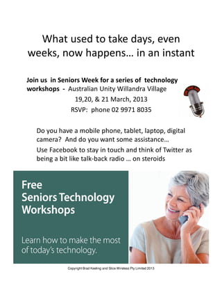 What used to take days, even
weeks, now happens… in an instant

Join us in Seniors Week for a series of technology
workshops - Australian Unity Willandra Village
                19,20, & 21 March, 2013
               RSVP: phone 02 9971 8035

   Do you have a mobile phone, tablet, laptop, digital
   camera? And do you want some assistance…
   Use Facebook to stay in touch and think of Twitter as
   being a bit like talk-back radio … on steroids




             Copyright Brad Keeling and Slice Wireless Pty Limited 2013
 