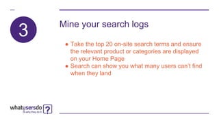 3
Mine your search logs
● Take the top 20 on-site search terms and ensure
the relevant product or categories are displayed
on your Home Page
● Search can show you what many users can’t find
when they land
 