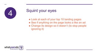 4
Squint your eyes
● Look at each of your top 10 landing pages
● See if anything on the page looks a like an ad
● Change its design so it doesn’t (to stop people
ignoring it)
 