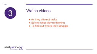 Watch videos
● As they attempt tasks
● Saying what they’re thinking
● To find out where they struggle
3
 
