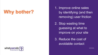 Why bother?
1. Improve online sales
by identifying (and then
removing) user friction
2. Stop wasting time
guessing at what to
improve on your site
3. Reduce the cost of
avoidable contact
 