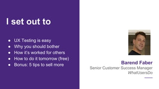 Barend Faber
Senior Customer Success Manager
WhatUsersDo
● UX Testing is easy
● Why you should bother
● How it’s worked for others
● How to do it tomorrow (free)
● Bonus: 5 tips to sell more
I set out to
 