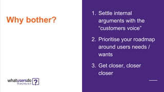 Why bother?
1. Settle internal
arguments with the
“customers voice”
2. Prioritise your roadmap
around users needs /
wants
3. Get closer, closer
closer
 