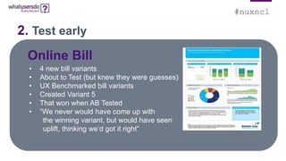#nuxncl
Online Bill
• 4 new bill variants
• About to Test (but knew they were guesses)
• UX Benchmarked bill variants
• Created Variant 5
• That won when AB Tested
• “We never would have come up with
the winning variant, but would have seen
uplift, thinking we’d got it right”
2. Test early
 