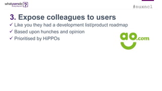 #nuxncl
3. Expose colleagues to users
 Like you they had a development list/product roadmap
 Based upon hunches and opinion
 Prioritised by HiPPOs
 