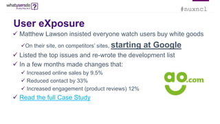 #nuxncl
User eXposure
 Matthew Lawson insisted everyone watch users buy white goods
On their site, on competitors’ sites, starting at Google
 Listed the top issues and re-wrote the development list
 In a few months made changes that:
 Increased online sales by 9.5%
 Reduced contact by 33%
 Increased engagement (product reviews) 12%
 Read the full Case Study
 