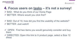 #nuxncl
4. Focus users on tasks – it’s not a survey!
 BAD: What do you think of our Home Page
 BETTER: Where would you click first?
 BAD: Out of 10, how did you find the usability of the website?
 BETTER: Just watch!
 OPEN: Find two items you would genuinely consider and buy
them
 DIRECTED: Open this link to X product page, select a Size 12
dress
 