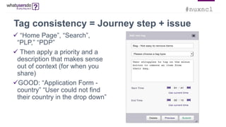 #nuxncl
Tag consistency = Journey step + issue
 “Home Page”, “Search”,
“PLP,” “PDP”
 Then apply a priority and a
description that makes sense
out of context (for when you
share)
GOOD: “Application Form -
country” “User could not find
their country in the drop down”
 