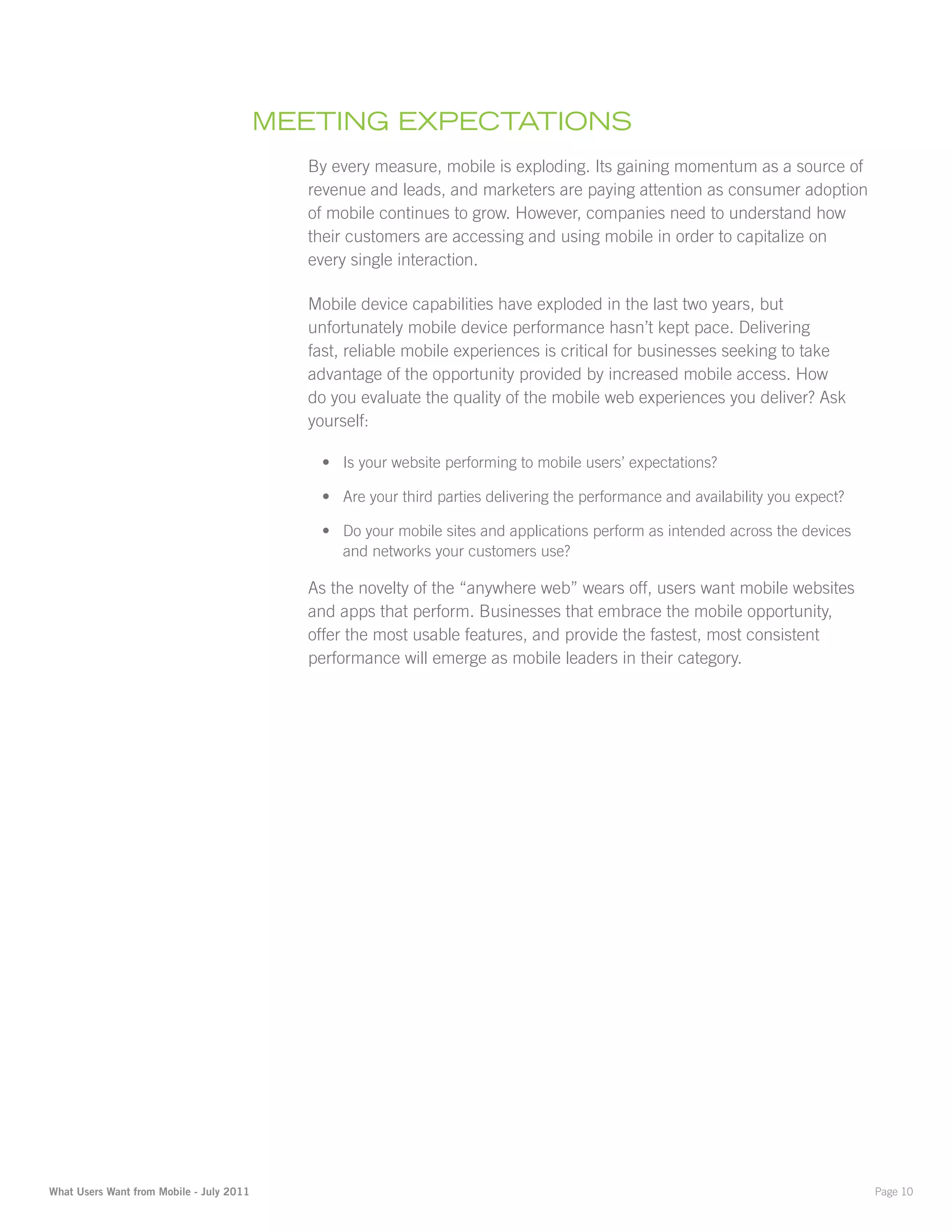 mEEting ExpEctatiOnS
                                            By every measure, mobile is exploding. Its gaining momentum as a source of
                                            revenue and leads, and marketers are paying attention as consumer adoption
                                            of mobile continues to grow. However, companies need to understand how
                                            their customers are accessing and using mobile in order to capitalize on
                                            every single interaction.

                                            Mobile device capabilities have exploded in the last two years, but
                                            unfortunately mobile device performance hasn’t kept pace. Delivering
                                            fast, reliable mobile experiences is critical for businesses seeking to take
                                            advantage of the opportunity provided by increased mobile access. How
                                            do you evaluate the quality of the mobile web experiences you deliver? Ask
                                            yourself:

                                             •	 Is your website performing to mobile users’ expectations?

                                             •	 Are your third parties delivering the performance and availability you expect?

                                             •	 Do your mobile sites and applications perform as intended across the devices
                                                and networks your customers use?

                                            As the novelty of the “anywhere web” wears off, users want mobile websites
                                            and apps that perform. Businesses that embrace the mobile opportunity,
                                            offer the most usable features, and provide the fastest, most consistent
                                            performance will emerge as mobile leaders in their category.




What Users Want from Mobile - July 2011                                                                                          Page 10
 