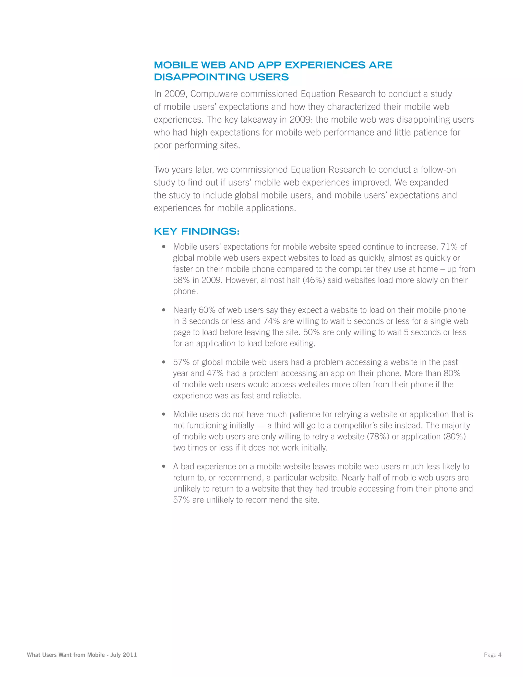 Mobile Web anD aPP eXPerienceS are
                                          DiSaPPointinG uSerS
                                          In 2009, Compuware commissioned Equation Research to conduct a study
                                          of mobile users’ expectations and how they characterized their mobile web
                                          experiences. The key takeaway in 2009: the mobile web was disappointing users
                                          who had high expectations for mobile web performance and little patience for
                                          poor performing sites.

                                          Two years later, we commissioned Equation Research to conduct a follow-on
                                          study to find out if users’ mobile web experiences improved. We expanded
                                          the study to include global mobile users, and mobile users’ expectations and
                                          experiences for mobile applications.

                                          Key finDinGS:
                                           •	 Mobile users’ expectations for mobile website speed continue to increase. 71% of
                                              global mobile web users expect websites to load as quickly, almost as quickly or
                                              faster on their mobile phone compared to the computer they use at home – up from
                                              58% in 2009. However, almost half (46%) said websites load more slowly on their
                                              phone.

                                           •	 Nearly 60% of web users say they expect a website to load on their mobile phone
                                              in 3 seconds or less and 74% are willing to wait 5 seconds or less for a single web
                                              page to load before leaving the site. 50% are only willing to wait 5 seconds or less
                                              for an application to load before exiting.

                                           •	 57% of global mobile web users had a problem accessing a website in the past
                                              year and 47% had a problem accessing an app on their phone. More than 80%
                                              of mobile web users would access websites more often from their phone if the
                                              experience was as fast and reliable.

                                           •	 Mobile users do not have much patience for retrying a website or application that is
                                              not functioning initially — a third will go to a competitor’s site instead. The majority
                                              of mobile web users are only willing to retry a website (78%) or application (80%)
                                              two times or less if it does not work initially.

                                           •	 A bad experience on a mobile website leaves mobile web users much less likely to
                                              return to, or recommend, a particular website. Nearly half of mobile web users are
                                              unlikely to return to a website that they had trouble accessing from their phone and
                                              57% are unlikely to recommend the site.




What Users Want from Mobile - July 2011                                                                                                  Page 4
 
