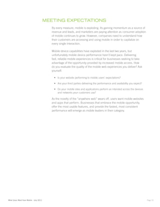 mEEting ExpEctatiOnS
                                            By every measure, mobile is exploding. Its gaining momentum as a source of
                                            revenue and leads, and marketers are paying attention as consumer adoption
                                            of mobile continues to grow. However, companies need to understand how
                                            their customers are accessing and using mobile in order to capitalize on
                                            every single interaction.

                                            Mobile device capabilities have exploded in the last two years, but
                                            unfortunately mobile device performance hasn’t kept pace. Delivering
                                            fast, reliable mobile experiences is critical for businesses seeking to take
                                            advantage of the opportunity provided by increased mobile access. How
                                            do you evaluate the quality of the mobile web experiences you deliver? Ask
                                            yourself:

                                             •	 Is your website performing to mobile users’ expectations?

                                             •	 Are your third parties delivering the performance and availability you expect?

                                             •	 Do your mobile sites and applications perform as intended across the devices
                                                and networks your customers use?

                                            As the novelty of the “anywhere web” wears off, users want mobile websites
                                            and apps that perform. Businesses that embrace the mobile opportunity,
                                            offer the most usable features, and provide the fastest, most consistent
                                            performance will emerge as mobile leaders in their category.




What Users Want from Mobile - July 2011                                                                                          Page 10
 