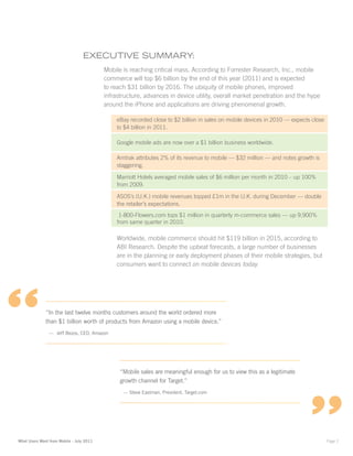 ExEcutivE Summary:
                                          Mobile is reaching critical mass. According to Forrester Research, Inc., mobile
                                          commerce will top $6 billion by the end of this year (2011) and is expected
                                          to reach $31 billion by 2016. The ubiquity of mobile phones, improved
                                          infrastructure, advances in device utility, overall market penetration and the hype
                                          around the iPhone and applications are driving phenomenal growth.

                                              eBay recorded close to $2 billion in sales on mobile devices in 2010 — expects close
                                              to $4 billion in 2011.

                                              Google mobile ads are now over a $1 billion business worldwide.

                                              Amtrak attributes 2% of its revenue to mobile — $32 million — and notes growth is
                                              staggering.

                                              Marriott Hotels averaged mobile sales of $6 million per month in 2010 – up 100%
                                              from 2009.

                                              ASOS’s (U.K.) mobile revenues topped £1m in the U.K. during December — double
                                              the retailer’s expectations.
                                               1-800-Flowers.com tops $1 million in quarterly m-commerce sales — up 9,900%
                                              from same quarter in 2010.

                                              Worldwide, mobile commerce should hit $119 billion in 2015, according to
                                              ABI Research. Despite the upbeat forecasts, a large number of businesses
                                              are in the planning or early deployment phases of their mobile strategies, but
                                              consumers want to connect on mobile devices today.




“             “In the last twelve months customers around the world ordered more
              than $1 billion worth of products from Amazon using a mobile device.”
                — Jeff Bezos, CEO, Amazon




                                                “Mobile sales are meaningful enough for us to view this as a legitimate
                                                growth channel for Target.”
                                                 — Steve Eastman, President, Target.com




What Users Want from Mobile - July 2011                                                                                              Page 2
 