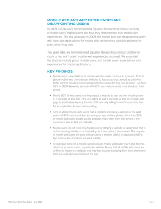 Mobile Web anD aPP eXPerienceS are
                                          DiSaPPointinG uSerS
                                          In 2009, Compuware commissioned Equation Research to conduct a study
                                          of mobile users’ expectations and how they characterized their mobile web
                                          experiences. The key takeaway in 2009: the mobile web was disappointing users
                                          who had high expectations for mobile web performance and little patience for
                                          poor performing sites.

                                          Two years later, we commissioned Equation Research to conduct a follow-on
                                          study to find out if users’ mobile web experiences improved. We expanded
                                          the study to include global mobile users, and mobile users’ expectations and
                                          experiences for mobile applications.

                                          Key finDinGS:
                                           •	 Mobile users’ expectations for mobile website speed continue to increase. 71% of
                                              global mobile web users expect websites to load as quickly, almost as quickly or
                                              faster on their mobile phone compared to the computer they use at home – up from
                                              58% in 2009. However, almost half (46%) said websites load more slowly on their
                                              phone.

                                           •	 Nearly 60% of web users say they expect a website to load on their mobile phone
                                              in 3 seconds or less and 74% are willing to wait 5 seconds or less for a single web
                                              page to load before leaving the site. 50% are only willing to wait 5 seconds or less
                                              for an application to load before exiting.

                                           •	 57% of global mobile web users had a problem accessing a website in the past
                                              year and 47% had a problem accessing an app on their phone. More than 80%
                                              of mobile web users would access websites more often from their phone if the
                                              experience was as fast and reliable.

                                           •	 Mobile users do not have much patience for retrying a website or application that is
                                              not functioning initially — a third will go to a competitor’s site instead. The majority
                                              of mobile web users are only willing to retry a website (78%) or application (80%)
                                              two times or less if it does not work initially.

                                           •	 A bad experience on a mobile website leaves mobile web users much less likely to
                                              return to, or recommend, a particular website. Nearly half of mobile web users are
                                              unlikely to return to a website that they had trouble accessing from their phone and
                                              57% are unlikely to recommend the site.




What Users Want from Mobile - July 2011                                                                                                  Page 4
 