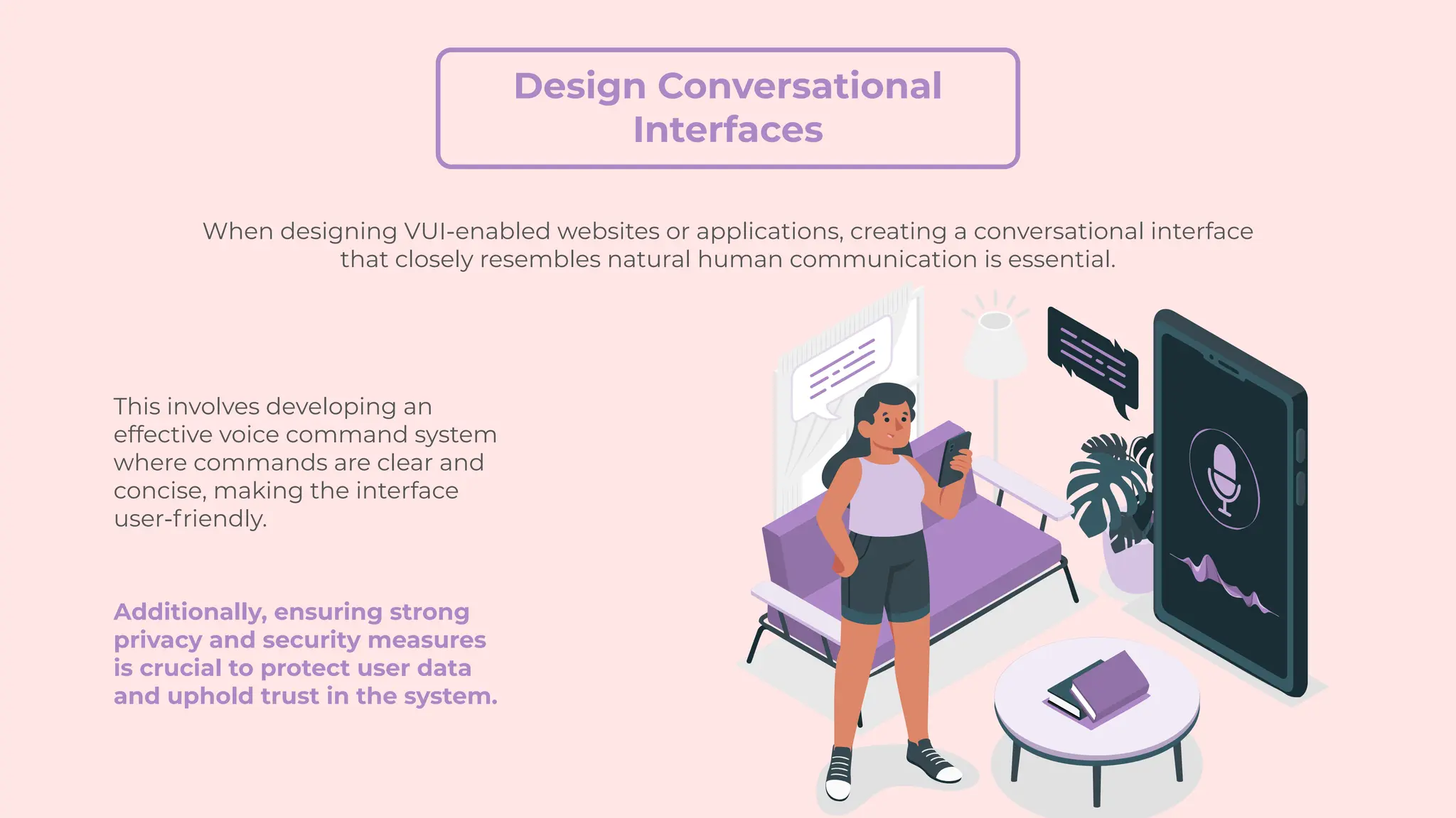Design Conversational
Interfaces
When designing VUI-enabled websites or applications, creating a conversational interface
that closely resembles natural human communication is essential.
This involves developing an
effective voice command system
where commands are clear and
concise, making the interface
user-friendly.
Additionally, ensuring strong
privacy and security measures
is crucial to protect user data
and uphold trust in the system.
 