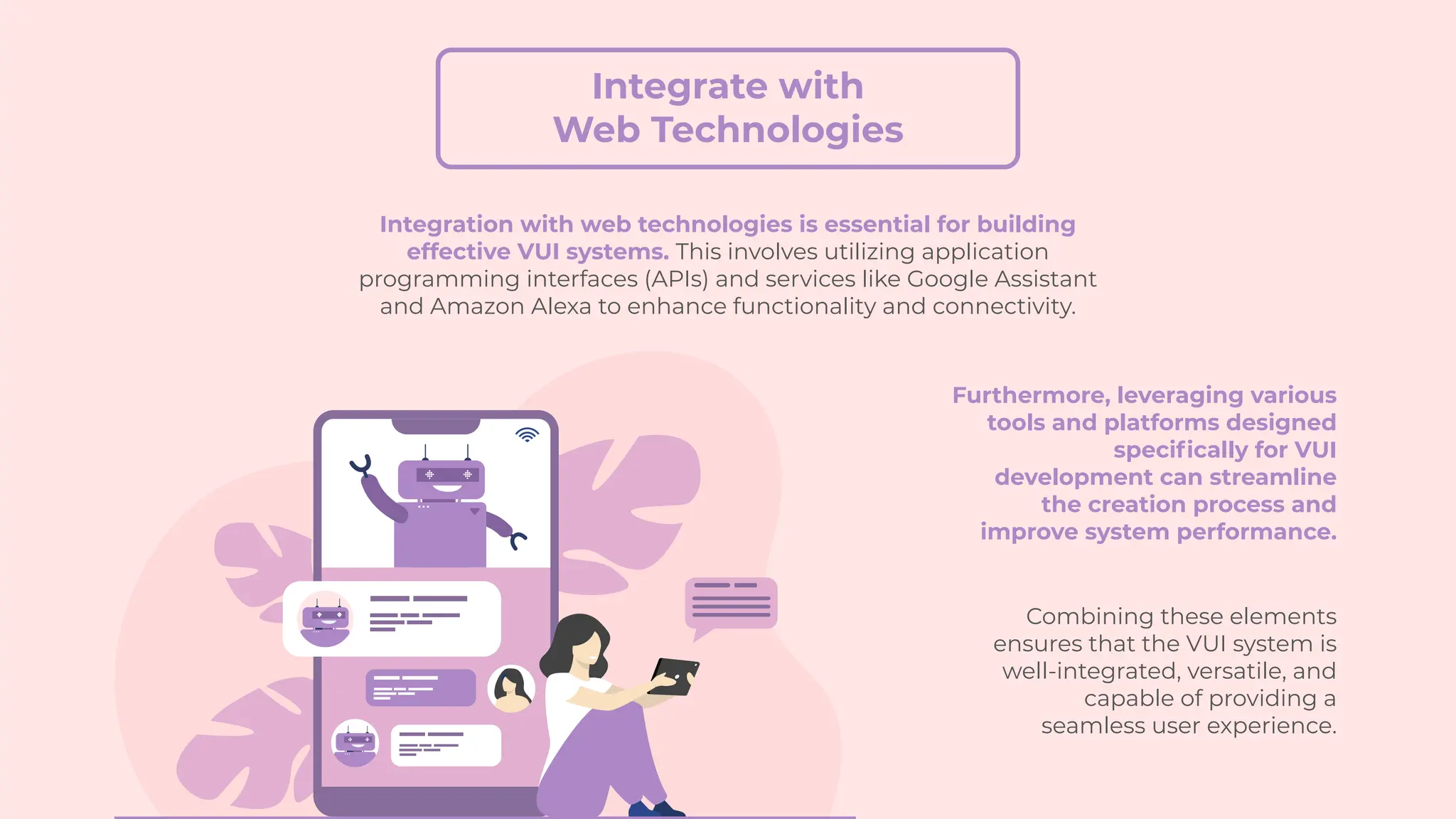 Integrate with
Web Technologies
Furthermore, leveraging various
tools and platforms designed
specifically for VUI
development can streamline
the creation process and
improve system performance.
Combining these elements
ensures that the VUI system is
well-integrated, versatile, and
capable of providing a
seamless user experience.
Integration with web technologies is essential for building
effective VUI systems. This involves utilizing application
programming interfaces (APIs) and services like Google Assistant
and Amazon Alexa to enhance functionality and connectivity.
 