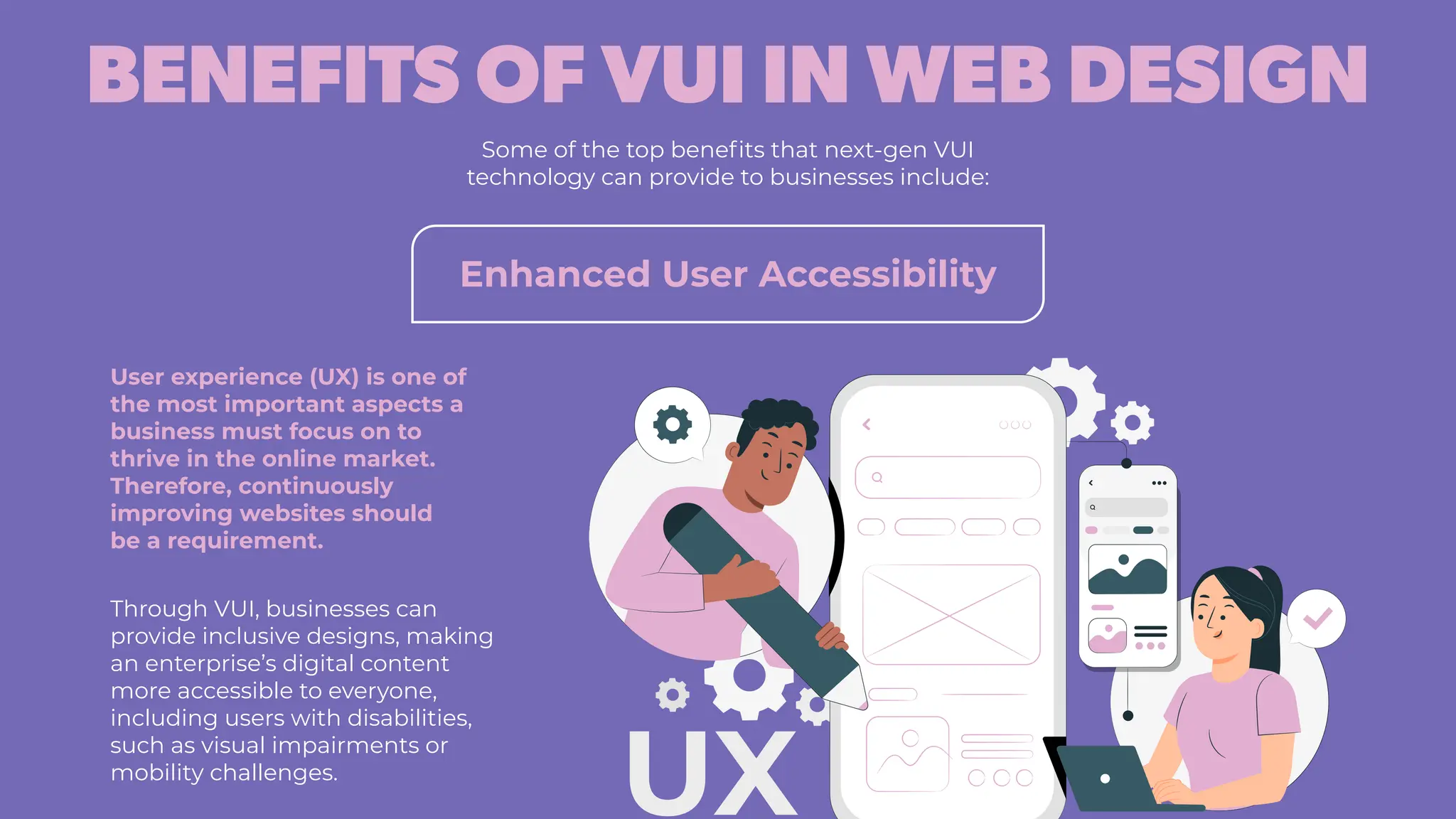 BENEFITS OF VUI IN WEB DESIGN
Some of the top benefits that next-gen VUI
technology can provide to businesses include:
Enhanced User Accessibility
User experience (UX) is one of
the most important aspects a
business must focus on to
thrive in the online market.
Therefore, continuously
improving websites should
be a requirement.
Through VUI, businesses can
provide inclusive designs, making
an enterprise’s digital content
more accessible to everyone,
including users with disabilities,
such as visual impairments or
mobility challenges.
 