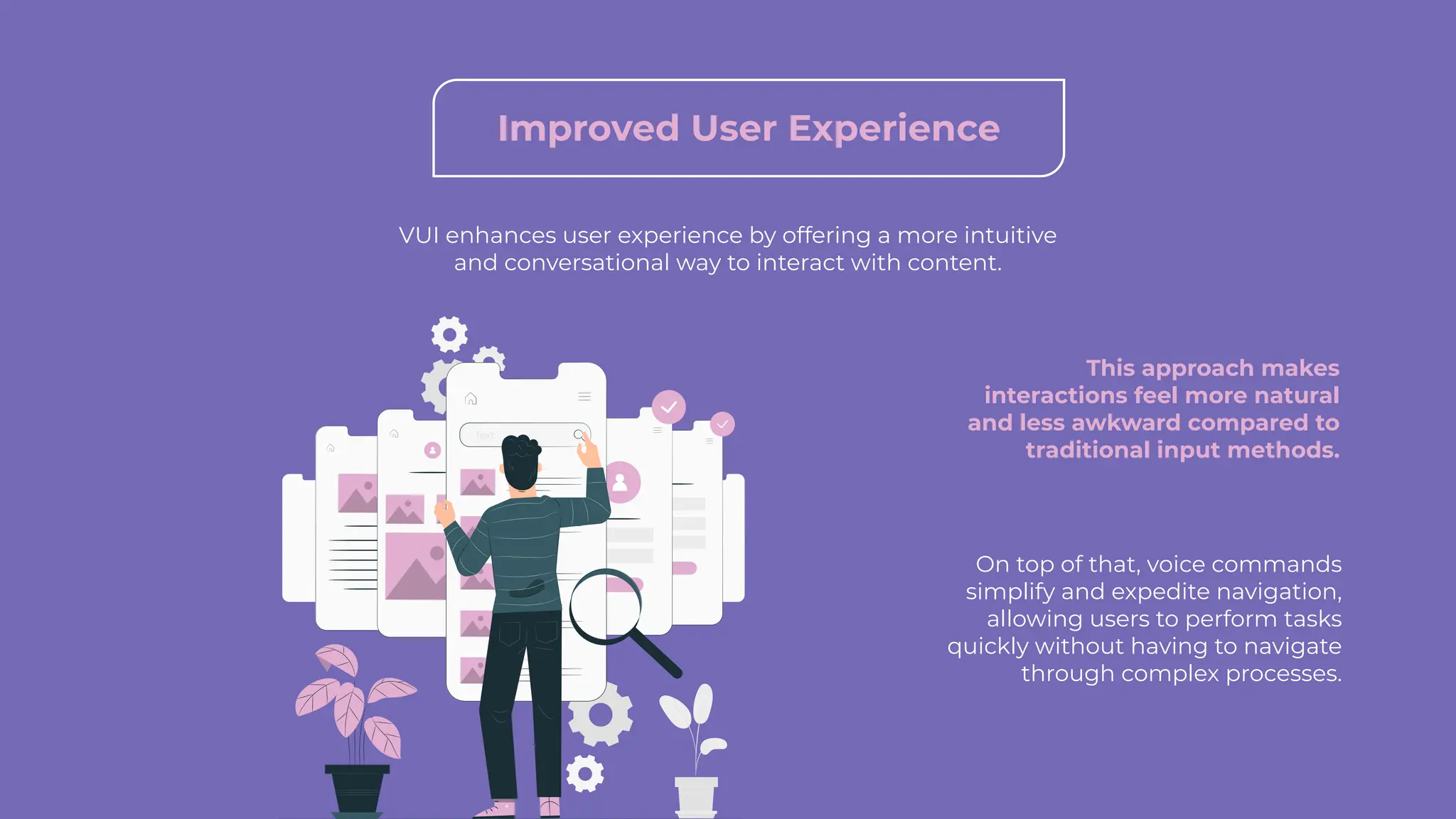 Improved User Experience
VUI enhances user experience by offering a more intuitive
and conversational way to interact with content.
This approach makes
interactions feel more natural
and less awkward compared to
traditional input methods.
On top of that, voice commands
simplify and expedite navigation,
allowing users to perform tasks
quickly without having to navigate
through complex processes.
 