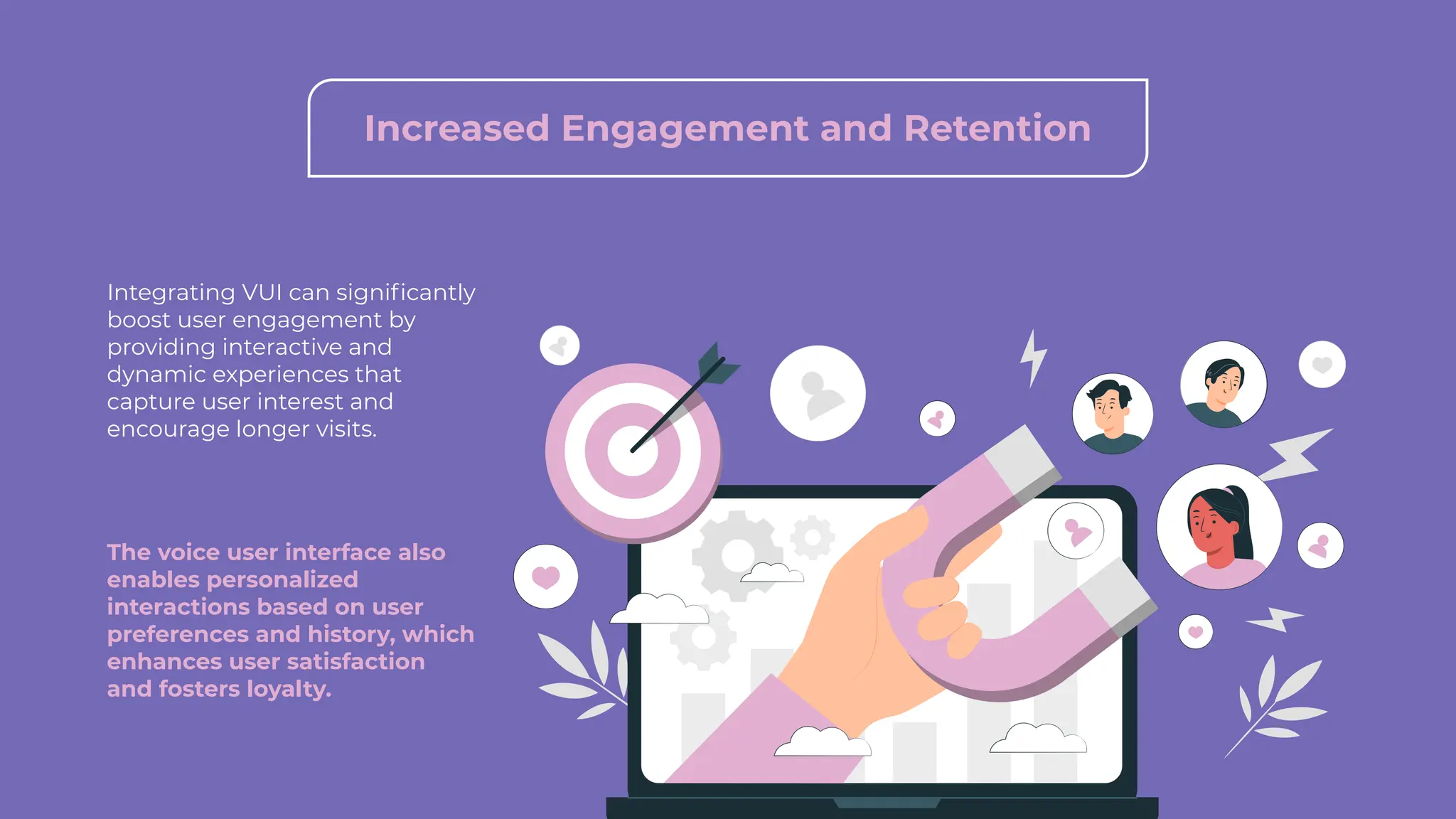 Integrating VUI can significantly
boost user engagement by
providing interactive and
dynamic experiences that
capture user interest and
encourage longer visits.
The voice user interface also
enables personalized
interactions based on user
preferences and history, which
enhances user satisfaction
and fosters loyalty.
Increased Engagement and Retention
 