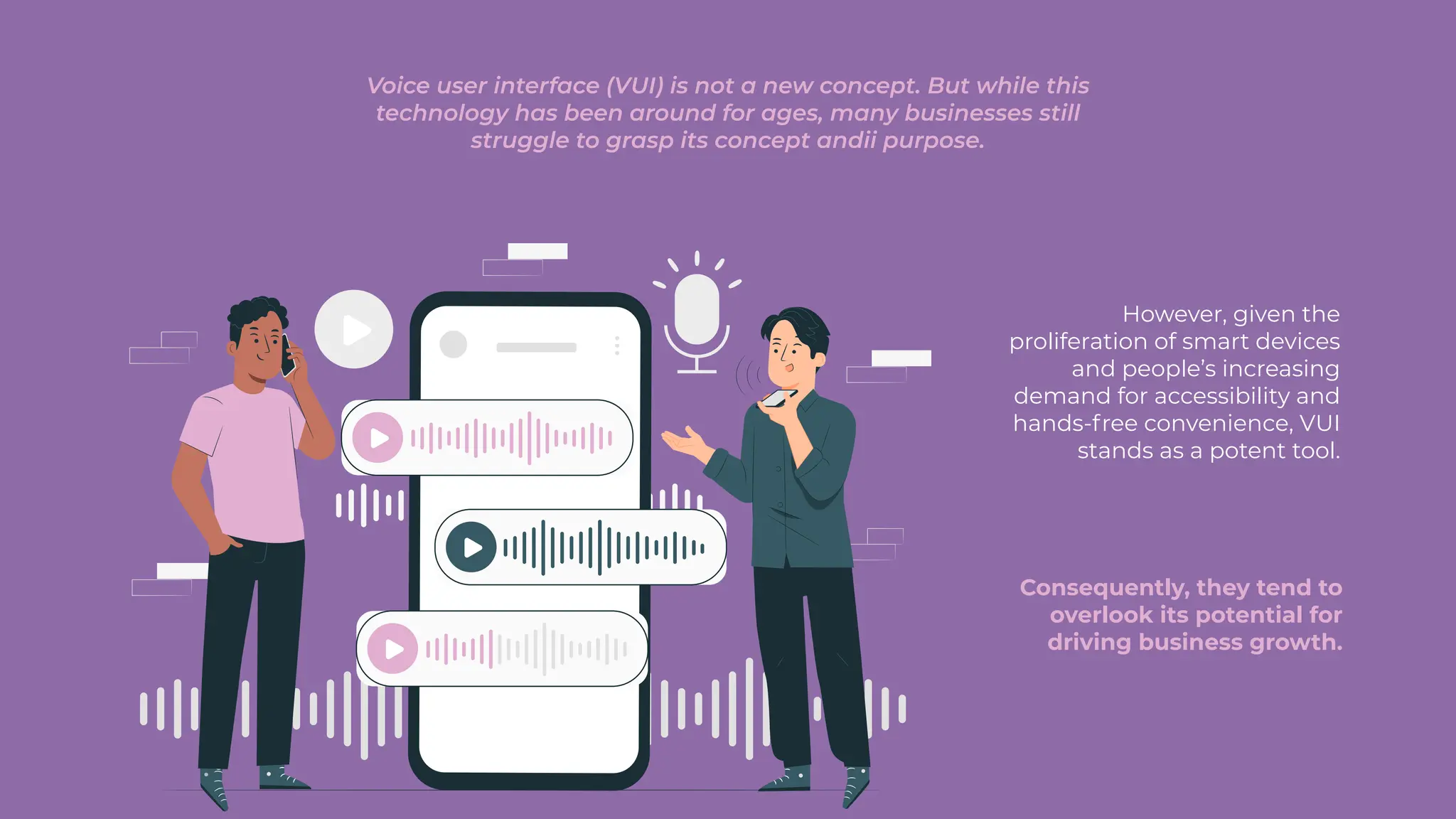Voice user interface (VUI) is not a new concept. But while this
technology has been around for ages, many businesses still
struggle to grasp its concept andii purpose.
Consequently, they tend to
overlook its potential for
driving business growth.
However, given the
proliferation of smart devices
and people’s increasing
demand for accessibility and
hands-free convenience, VUI
stands as a potent tool.
 