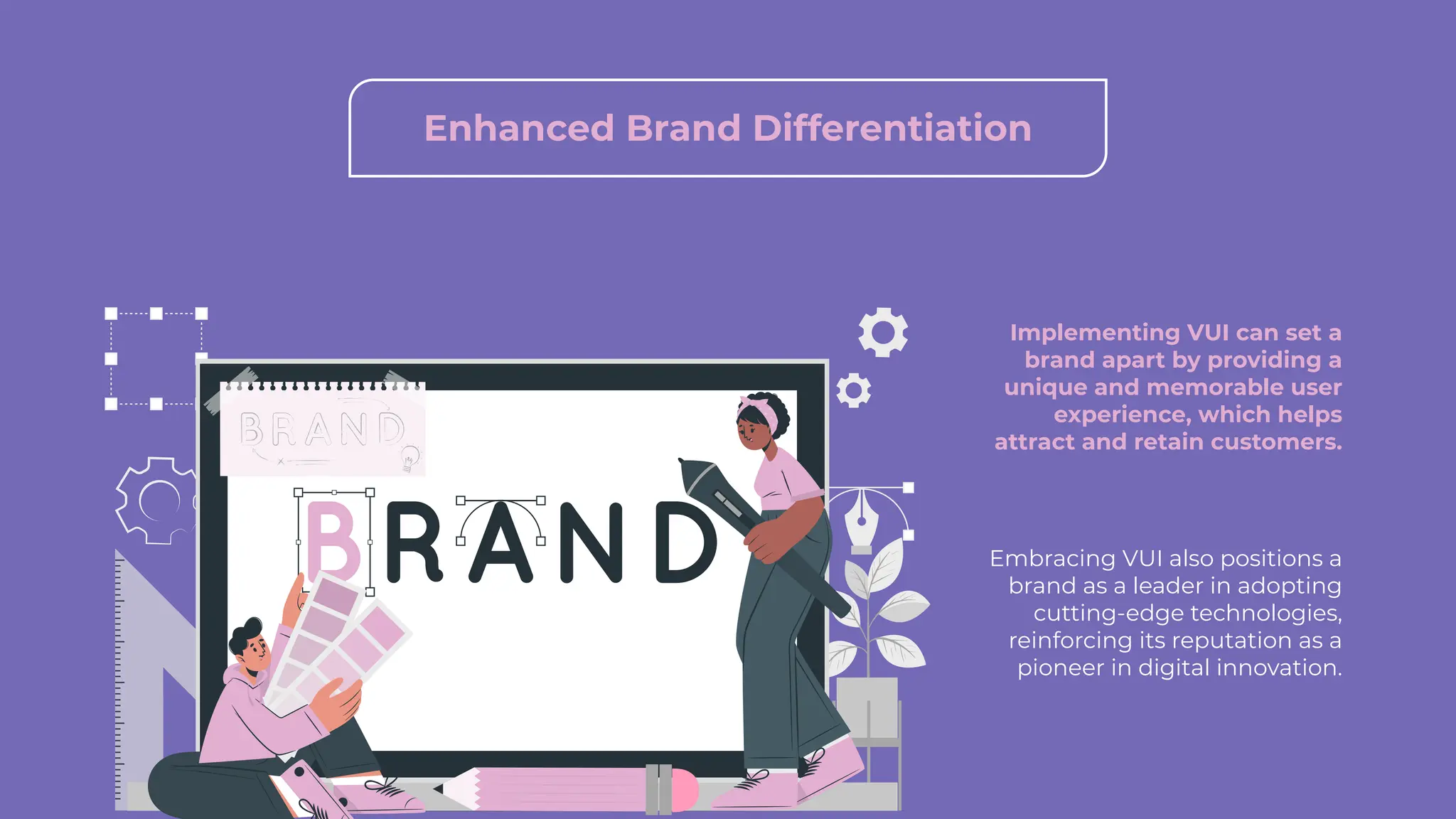 Enhanced Brand Differentiation
Implementing VUI can set a
brand apart by providing a
unique and memorable user
experience, which helps
attract and retain customers.
Embracing VUI also positions a
brand as a leader in adopting
cutting-edge technologies,
reinforcing its reputation as a
pioneer in digital innovation.
 