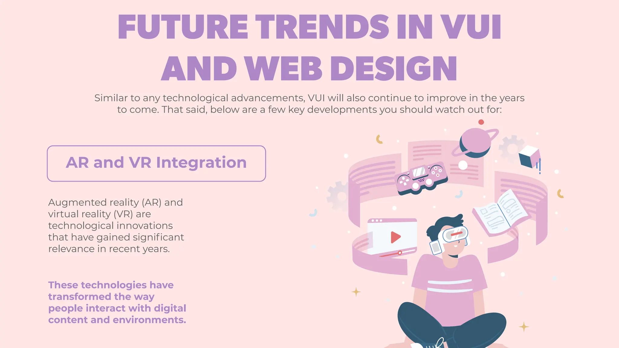 FUTURE TRENDS IN VUI
AND WEB DESIGN
Similar to any technological advancements, VUI will also continue to improve in the years
to come. That said, below are a few key developments you should watch out for:
Augmented reality (AR) and
virtual reality (VR) are
technological innovations
that have gained significant
relevance in recent years.
These technologies have
transformed the way
people interact with digital
content and environments.
AR and VR Integration
 