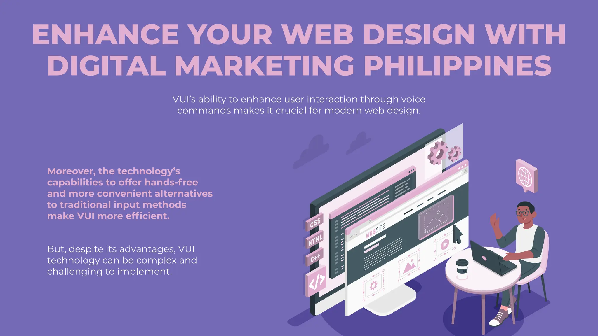 ENHANCE YOUR WEB DESIGN WITH
DIGITAL MARKETING PHILIPPINES
VUI’s ability to enhance user interaction through voice
commands makes it crucial for modern web design.
Moreover, the technology’s
capabilities to offer hands-free
and more convenient alternatives
to traditional input methods
make VUI more efficient.
But, despite its advantages, VUI
technology can be complex and
challenging to implement.
 